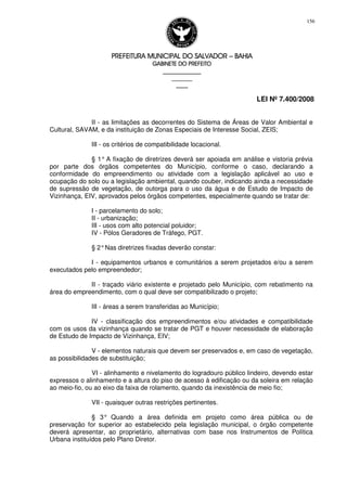 PREFEITURA MUNICIPAL DO SALVADORPREFEITURA MUNICIPAL DO SALVADORPREFEITURA MUNICIPAL DO SALVADORPREFEITURA MUNICIPAL DO SALVADOR –––– BAHIABAHIABAHIABAHIA
GABINETE DO PREFEITOGABINETE DO PREFEITOGABINETE DO PREFEITOGABINETE DO PREFEITO
____________________________________________________
____________________________
________________
LEI Nº 7.400/2008
156
II - as limitações as decorrentes do Sistema de Áreas de Valor Ambiental e
Cultural, SAVAM, e da instituição de Zonas Especiais de Interesse Social, ZEIS;
III - os critérios de compatibilidade locacional.
§ 1° A fixação de diretrizes deverá ser apoiada em análise e vistoria prévia
por parte dos órgãos competentes do Município, conforme o caso, declarando a
conformidade do empreendimento ou atividade com a legislação aplicável ao uso e
ocupação do solo ou a legislação ambiental, quando couber, indicando ainda a necessidade
de supressão de vegetação, de outorga para o uso da água e de Estudo de Impacto de
Vizinhança, EIV, aprovados pelos órgãos competentes, especialmente quando se tratar de:
I - parcelamento do solo;
II - urbanização;
III - usos com alto potencial poluidor;
IV - Pólos Geradores de Tráfego, PGT.
§ 2°Nas diretrizes fixadas deverão constar:
I - equipamentos urbanos e comunitários a serem projetados e/ou a serem
executados pelo empreendedor;
II - traçado viário existente e projetado pelo Município, com rebatimento na
área do empreendimento, com o qual deve ser compatibilizado o projeto;
III - áreas a serem transferidas ao Município;
IV - classificação dos empreendimentos e/ou atividades e compatibilidade
com os usos da vizinhança quando se tratar de PGT e houver necessidade de elaboração
de Estudo de Impacto de Vizinhança, EIV;
V - elementos naturais que devem ser preservados e, em caso de vegetação,
as possibilidades de substituição;
VI - alinhamento e nivelamento do logradouro público lindeiro, devendo estar
expressos o alinhamento e a altura do piso de acesso à edificação ou da soleira em relação
ao meio-fio, ou ao eixo da faixa de rolamento, quando da inexistência de meio fio;
VII - quaisquer outras restrições pertinentes.
§ 3° Quando a área definida em projeto como área pública ou de
preservação for superior ao estabelecido pela legislação municipal, o órgão competente
deverá apresentar, ao proprietário, alternativas com base nos Instrumentos de Política
Urbana instituídos pelo Plano Diretor.
 