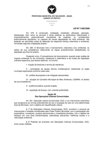 PREFEITURA MUNICIPAL DO SALVADORPREFEITURA MUNICIPAL DO SALVADORPREFEITURA MUNICIPAL DO SALVADORPREFEITURA MUNICIPAL DO SALVADOR –––– BAHIABAHIABAHIABAHIA
GABINETE DO PREFEITOGABINETE DO PREFEITOGABINETE DO PREFEITOGABINETE DO PREFEITO
____________________________________________________
____________________________
________________
LEI Nº 7.400/2008
157
Art. 279. A construção, instalação, ampliação, alteração, operação,
desativação, bem como os serviços e obras públicas ou particulares relacionados a
empreendimentos potencialmente causadores de impactos, ou considerados
potencialmente poluidores, ou capazes de causar degradação do meio ambiente, não
poderão ser permitidos antes da obtenção da respectiva licença urbanística e ambiental,
fornecidas segundo a legislação própria.
Art. 280. O Município fará o licenciamento urbanístico e/ou ambiental, na
esfera de sua competência, observando as regras procedimentais estabelecidas na
legislação que lhes for própria.
Parágrafo único. O procedimento de licenciamento, quando exigir análise de
impacto ambiental ou de vizinhança, obedecerá à sistemática a ser fixada por legislação
ordinária específica, que deverá observar, no mínimo:
I - fixação de diretrizes e termos de referência;
II - contratação de equipe técnica multidisciplinar cadastrada no órgão
municipal responsável conforme cada caso;
III - análise da proposta e da mitigação apresentada;
IV - atuação do Conselho Municipal de Meio Ambiente, COMAM, no âmbito
de sua competência;
V - audiência pública, quando exigida;
VI - expedição de licença, com a devida publicidade.
Seção XII
Das Operações Urbanas Consorciadas
Art. 281. Operação Urbana Consorciada, OUC, é um instrumento urbanístico
que excepciona as normas preexistentes de uso e ocupação do solo em uma determinada
área do Município, com o objetivo de requalificação urbana.
§ 1º As Operações Urbanas Consorciadas, OUC, envolvem o conjunto de
intervenções e medidas coordenadas pelo Poder Público Municipal, com a participação dos
proprietários, moradores, usuários permanentes e investidores privados, com o objetivo de
alcançar em uma área transformações urbanísticas estruturais, melhorias sociais e a
valorização ambiental.
§ 2º Poderão ser previstas nas Operações Urbanas Consorciadas, OUC,
entre outras medidas:
 