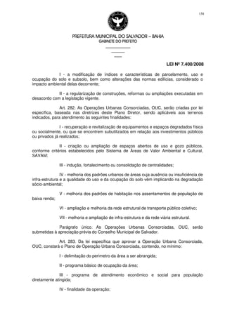 PREFEITURA MUNICIPAL DO SALVADORPREFEITURA MUNICIPAL DO SALVADORPREFEITURA MUNICIPAL DO SALVADORPREFEITURA MUNICIPAL DO SALVADOR –––– BAHIABAHIABAHIABAHIA
GABINETE DO PREFEITOGABINETE DO PREFEITOGABINETE DO PREFEITOGABINETE DO PREFEITO
____________________________________________________
____________________________
________________
LEI Nº 7.400/2008
158
I - a modificação de índices e características de parcelamento, uso e
ocupação do solo e subsolo, bem como alterações das normas edilícias, considerado o
impacto ambiental delas decorrente;
II - a regularização de construções, reformas ou ampliações executadas em
desacordo com a legislação vigente.
Art. 282. As Operações Urbanas Consorciadas, OUC, serão criadas por lei
específica, baseada nas diretrizes deste Plano Diretor, sendo aplicáveis aos terrenos
indicados, para atendimento às seguintes finalidades:
I - recuperação e revitalização de equipamentos e espaços degradados física
ou socialmente, ou que se encontrem subutilizados em relação aos investimentos públicos
ou privados já realizados;
II - criação ou ampliação de espaços abertos de uso e gozo públicos,
conforme critérios estabelecidos pelo Sistema de Áreas de Valor Ambiental e Cultural,
SAVAM;
III - indução, fortalecimento ou consolidação de centralidades;
IV - melhoria dos padrões urbanos de áreas cuja ausência ou insuficiência de
infra-estrutura e a qualidade do uso e da ocupação do solo vêm implicando na degradação
sócio-ambiental;
V - melhoria dos padrões de habitação nos assentamentos de população de
baixa renda;
VI - ampliação e melhoria da rede estrutural de transporte público coletivo;
VII - melhoria e ampliação de infra-estrutura e da rede viária estrutural.
Parágrafo único. As Operações Urbanas Consorciadas, OUC, serão
submetidas à apreciação prévia do Conselho Municipal de Salvador.
Art. 283. Da lei específica que aprovar a Operação Urbana Consorciada,
OUC, constará o Plano de Operação Urbana Consorciada, contendo, no mínimo:
I - delimitação do perímetro da área a ser abrangida;
II - programa básico de ocupação da área;
III - programa de atendimento econômico e social para população
diretamente atingida;
IV - finalidade da operação;
 