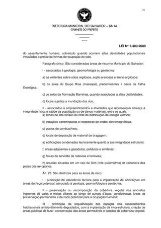 PREFEITURA MUNICIPAL DO SALVADORPREFEITURA MUNICIPAL DO SALVADORPREFEITURA MUNICIPAL DO SALVADORPREFEITURA MUNICIPAL DO SALVADOR –––– BAHIABAHIABAHIABAHIA
GABINETE DO PREFEITOGABINETE DO PREFEITOGABINETE DO PREFEITOGABINETE DO PREFEITO
____________________________________________________
____________________________
________________
LEI Nº 7.400/2008
16
do assentamento humano, sobretudo quando ocorrem altas densidades populacionais
vinculadas a precárias formas de ocupação do solo.
Parágrafo único. São consideradas áreas de risco no Município do Salvador:
I - associados à geologia, geomorfologia ou geotecnia:
a) as vertentes sobre solos argilosos, argilo-arenosos e areno-argilosos;
b) os solos do Grupo Ilhas (massapé), predominantes a oeste da Falha
Geológica;
c) os solos da Formação Barreiras, quando associados a altas declívidades;
d) locais sujeitos a inundação dos rios;
II - associados a empreendimentos e atividades que representem ameaça à
integridade física e saúde da população ou de danos materiais, entre os quais:
a) linhas de alta-tensão da rede de distribuição de energia elétrica;
b) estações transmissoras e receptoras de ondas eletromagnéticas;
c) postos de combustíveis;
d) locais de deposição de material de dragagem;
e) edificações condenadas tecnicamente quanto a sua integridade estrutural;
f) áreas adjacentes a gasodutos, polidutos e similares;
g) faixas de servidão de rodovias e ferrovias;
h) aquelas situadas em um raio de 3km (três quilômetros) da cabeceira das
pistas dos aeroportos.
Art. 23. São diretrizes para as áreas de risco:
I - promoção de assistência técnica para a implantação de edificações em
áreas de risco potencial, associado à geologia, geomorfologia e geotecnia;
II - preservação ou recomposição da cobertura vegetal nas encostas
íngremes de vales e matas ciliares ao longo de cursos d’água, consideradas áreas de
preservação permanente e de risco potencial para a ocupação humana;
III - promoção da requalificação dos espaços nos assentamentos
habitacionais ambientalmente degradados, com a implantação da infra-estrutura, criação de
áreas públicas de lazer, conservação das áreas permeáveis e dotadas de cobertura vegetal;
 