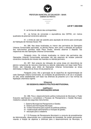 PREFEITURA MUNICIPAL DO SALVADORPREFEITURA MUNICIPAL DO SALVADORPREFEITURA MUNICIPAL DO SALVADORPREFEITURA MUNICIPAL DO SALVADOR –––– BAHIABAHIABAHIABAHIA
GABINETE DO PREFEITOGABINETE DO PREFEITOGABINETE DO PREFEITOGABINETE DO PREFEITO
____________________________________________________
____________________________
________________
LEI Nº 7.400/2008
160
II - as formas de cálculo das contrapartidas;
III - as formas de conversão e equivalência dos CEPAC, em metros
quadrados de potencial construtivo adicional;
IV - o limite do valor de subsídio para aquisição de terreno para construção
de Habitação de Interesse Social, HIS.
Art. 286. Nas áreas localizadas no interior dos perímetros de Operações
Urbanas Consorciadas aprovadas, os demais Planos, bem como a utilização de qualquer
dos instrumentos previstos neste Plano Diretor, deverão observar o disposto nas
respectivas leis das Operações Urbanas Consorciadas.
Parágrafo único. Os imóveis localizados no interior dos perímetros das
Operações Urbanas Consorciadas aprovadas não são passíveis de receber potencial
construtivo transferido de imóveis não inseridos no referido perímetro.
Art. 287. Sem prejuízo da indicação de outras áreas em decorrência de
planos e programas de natureza urbanística ou setorial, elaborados com base neste Plano
Diretor, são indicadas para efeito de Operações Urbanas Consorciadas as áreas
delimitadas no Mapa 02 do Anexo 03 da presente Lei.
Parágrafo único. Até a aprovação da lei específica de regulamentação de
cada Operação Urbana Consorciada, as condições de parcelamento e de uso e ocupação
do solo, serão estabelecidas com base nas diretrizes da presente Lei e nas normas da
legislação urbanística vigente.
TÍTULO IX
DO DESENVOLVIMENTO POLÍTICO-INSTITUCIONAL
CAPÍTULO I
DAS DISPOSIÇÕES GERAIS
Art. 288. Para o desenvolvimento político-institucional do Município o Poder
Executivo aperfeiçoará e consolidará o Processo de Planejamento e Gestão Municipal,
mediante a adoção dos seguintes instrumentos:
I - Sistema Municipal de Planejamento e Gestão;
II - Sistema de Informações Municipal;
III - fundos financeiros para suporte às políticas públicas;
IV - modernização administrativa e inovação da gestão;
V - educação para a cidadania.
§ 1° O Processo de Planejamento Municipal é o conjunto de procedimentos
da Administração, desenvolvido com a participação da sociedade, de caráter permanente,
visando à fixação de objetivos e diretrizes para o desenvolvimento do Município, a
 