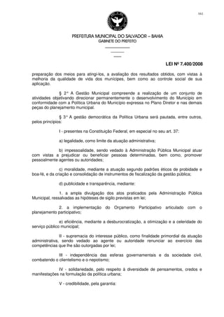 PREFEITURA MUNICIPAL DO SALVADORPREFEITURA MUNICIPAL DO SALVADORPREFEITURA MUNICIPAL DO SALVADORPREFEITURA MUNICIPAL DO SALVADOR –––– BAHIABAHIABAHIABAHIA
GABINETE DO PREFEITOGABINETE DO PREFEITOGABINETE DO PREFEITOGABINETE DO PREFEITO
____________________________________________________
____________________________
________________
LEI Nº 7.400/2008
161
preparação dos meios para atingi-los, a avaliação dos resultados obtidos, com vistas à
melhoria da qualidade de vida dos munícipes, bem como ao controle social de sua
aplicação.
§ 2° A Gestão Municipal compreende a realização de um conjunto de
atividades objetivando direcionar permanentemente o desenvolvimento do Município em
conformidade com a Política Urbana do Município expressa no Plano Diretor e nas demais
peças do planejamento municipal.
§ 3° A gestão democrática da Política Urbana será pautada, entre outros,
pelos princípios:
I - presentes na Constituição Federal, em especial no seu art. 37:
a) legalidade, como limite da atuação administrativa;
b) impessoalidade, sendo vedado à Administração Pública Municipal atuar
com vistas a prejudicar ou beneficiar pessoas determinadas, bem como, promover
pessoalmente agentes ou autoridades;
c) moralidade, mediante a atuação segundo padrões éticos de probidade e
boa-fé, e da criação e consolidação de instrumentos de fiscalização da gestão pública;
d) publicidade e transparência, mediante:
1. a ampla divulgação dos atos praticados pela Administração Pública
Municipal, ressalvadas as hipóteses de sigilo previstas em lei;
2. a implementação do Orçamento Participativo articulado com o
planejamento participativo;
e) eficiência, mediante a desburocratização, a otimização e a celeridade do
serviço público municipal;
II - supremacia do interesse público, como finalidade primordial da atuação
administrativa, sendo vedado ao agente ou autoridade renunciar ao exercício das
competências que lhe são outorgadas por lei;
III - independência das esferas governamentais e da sociedade civil,
combatendo o clientelismo e o nepotismo;
IV - solidariedade, pelo respeito à diversidade de pensamentos, credos e
manifestações na formulação da política urbana;
V - credibilidade, pela garantia:
 