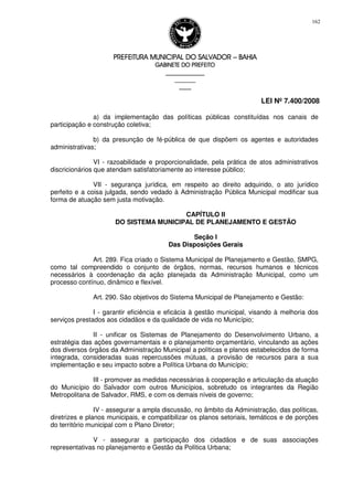 PREFEITURA MUNICIPAL DO SALVADORPREFEITURA MUNICIPAL DO SALVADORPREFEITURA MUNICIPAL DO SALVADORPREFEITURA MUNICIPAL DO SALVADOR –––– BAHIABAHIABAHIABAHIA
GABINETE DO PREFEITOGABINETE DO PREFEITOGABINETE DO PREFEITOGABINETE DO PREFEITO
____________________________________________________
____________________________
________________
LEI Nº 7.400/2008
162
a) da implementação das políticas públicas constituídas nos canais de
participação e construção coletiva;
b) da presunção de fé-pública de que dispõem os agentes e autoridades
administrativas;
VI - razoabilidade e proporcionalidade, pela prática de atos administrativos
discricionários que atendam satisfatoriamente ao interesse público;
VII - segurança jurídica, em respeito ao direito adquirido, o ato jurídico
perfeito e a coisa julgada, sendo vedado à Administração Pública Municipal modificar sua
forma de atuação sem justa motivação.
CAPÍTULO II
DO SISTEMA MUNICIPAL DE PLANEJAMENTO E GESTÃO
Seção I
Das Disposições Gerais
Art. 289. Fica criado o Sistema Municipal de Planejamento e Gestão, SMPG,
como tal compreendido o conjunto de órgãos, normas, recursos humanos e técnicos
necessários à coordenação da ação planejada da Administração Municipal, como um
processo contínuo, dinâmico e flexível.
Art. 290. São objetivos do Sistema Municipal de Planejamento e Gestão:
I - garantir eficiência e eficácia à gestão municipal, visando à melhoria dos
serviços prestados aos cidadãos e da qualidade de vida no Município;
II - unificar os Sistemas de Planejamento do Desenvolvimento Urbano, a
estratégia das ações governamentais e o planejamento orçamentário, vinculando as ações
dos diversos órgãos da Administração Municipal a políticas e planos estabelecidos de forma
integrada, consideradas suas repercussões mútuas, a provisão de recursos para a sua
implementação e seu impacto sobre a Política Urbana do Município;
III - promover as medidas necessárias à cooperação e articulação da atuação
do Município do Salvador com outros Municípios, sobretudo os integrantes da Região
Metropolitana de Salvador, RMS, e com os demais níveis de governo;
IV - assegurar a ampla discussão, no âmbito da Administração, das políticas,
diretrizes e planos municipais, e compatibilizar os planos setoriais, temáticos e de porções
do território municipal com o Plano Diretor;
V - assegurar a participação dos cidadãos e de suas associações
representativas no planejamento e Gestão da Política Urbana;
 