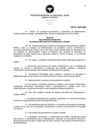 PREFEITURA MUNICIPAL DO SALVADORPREFEITURA MUNICIPAL DO SALVADORPREFEITURA MUNICIPAL DO SALVADORPREFEITURA MUNICIPAL DO SALVADOR –––– BAHIABAHIABAHIABAHIA
GABINETE DO PREFEITOGABINETE DO PREFEITOGABINETE DO PREFEITOGABINETE DO PREFEITO
____________________________________________________
____________________________
________________
LEI Nº 7.400/2008
163
VI - instituir um processo permanente e sistemático de detalhamento,
implementação, avaliação, aperfeiçoamento, revisão e atualização do Plano Diretor.
Seção II
Das Unidades Integrantes
do Sistema Municipal de Planejamento e Gestão
Art. 291. Poderão participar do Sistema Municipal de Planejamento e Gestão,
SMPG, todas as unidades da Administração, os conselhos, fóruns, conferências e
comissões permanentes criadas por lei das quais conste representação da sociedade civil,
as unidades da Administração Federal e Estadual com atuação no Município, os
dispositivos de ação regional que o Município integre ou venha a integrar, e os Poderes
Legislativo e Judiciário.
§ 1°Os órgãos e entidades da Administração Pública Municipal integrarão o
SMPG:
I - fornecendo apoio técnico de caráter interdisciplinar, com a finalidade de
realizar, ou orientar e acompanhar a realização dos estudos, análises e pesquisas
necessários à implementação das atividades de planejamento e gestão;
II - fornecendo informações para subsidiar o processo de discussão e
deliberação sobre o Plano Diretor e os demais Planos, inclusive as leis orçamentárias;
III - implementando o processo de planejamento e gestão.
§ 2°Os órgãos e entidades estaduais e federais, com atuação no Município,
participarão fornecendo informações sobre o planejamento e gestão, bem como
implementando as ações pertinentes às suas respectivas esferas de governo.
Art. 292. São unidades centrais do Sistema Municipal de Planejamento e
Gestão, SMPG:
I - os órgãos de planejamento e gestão, integrantes, em caráter permanente,
da estrutura organizacional da Administração Municipal;
II - o Conselho Municipal de Salvador e a Conferência Municipal de Salvador,
criados por lei, com sua composição, competências e demais características introduzidas
por esta Lei.
§ 1°Aos órgãos de planejamento e gestão compete:
I - a produção, atualização e conservação dos dados, indicadores, bases
documentais e cartográficas para o planejamento, incluídos os documentos técnicos e
demais elementos de apoio à elaboração do Plano Diretor e dos planos complementares e
de detalhamento;
 