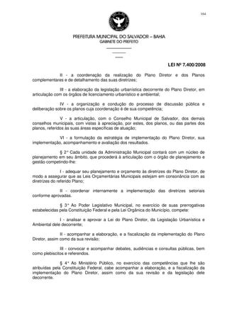 PREFEITURA MUNICIPAL DO SALVADORPREFEITURA MUNICIPAL DO SALVADORPREFEITURA MUNICIPAL DO SALVADORPREFEITURA MUNICIPAL DO SALVADOR –––– BAHIABAHIABAHIABAHIA
GABINETE DO PREFEITOGABINETE DO PREFEITOGABINETE DO PREFEITOGABINETE DO PREFEITO
____________________________________________________
____________________________
________________
LEI Nº 7.400/2008
164
II - a coordenação da realização do Plano Diretor e dos Planos
complementares e de detalhamento das suas diretrizes;
III - a elaboração da legislação urbanística decorrente do Plano Diretor, em
articulação com os órgãos de licenciamento urbanístico e ambiental;
IV - a organização e condução do processo de discussão pública e
deliberação sobre os planos cuja coordenação é de sua competência;
V - a articulação, com o Conselho Municipal de Salvador, dos demais
conselhos municipais, com vistas à apreciação, por estes, dos planos, ou das partes dos
planos, referidos às suas áreas específicas de atuação;
VI - a formulação da estratégia de implementação do Plano Diretor, sua
implementação, acompanhamento e avaliação dos resultados.
§ 2° Cada unidade da Administração Municipal contará com um núcleo de
planejamento em seu âmbito, que procederá à articulação com o órgão de planejamento e
gestão competindo-lhe:
I - adequar seu planejamento e orçamento às diretrizes do Plano Diretor, de
modo a assegurar que as Leis Orçamentárias Municipais estejam em consonância com as
diretrizes do referido Plano;
II - coordenar internamente a implementação das diretrizes setoriais
conforme aprovadas.
§ 3° Ao Poder Legislativo Municipal, no exercício de suas prerrogativas
estabelecidas pela Constituição Federal e pela Lei Orgânica do Município, compete:
I - analisar e aprovar a Lei do Plano Diretor, da Legislação Urbanística e
Ambiental dele decorrente;
II - acompanhar a elaboração, e a fiscalização da implementação do Plano
Diretor, assim como da sua revisão;
III - convocar e acompanhar debates, audiências e consultas públicas, bem
como plebiscitos e referendos.
§ 4° Ao Ministério Público, no exercício das competências que lhe são
atribuídas pela Constituição Federal, cabe acompanhar a elaboração, e a fiscalização da
implementação do Plano Diretor, assim como da sua revisão e da legislação dele
decorrente.
 