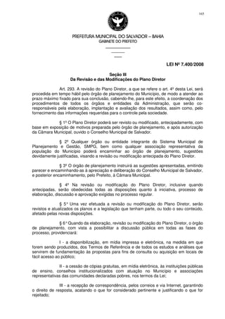 PREFEITURA MUNICIPAL DO SALVADORPREFEITURA MUNICIPAL DO SALVADORPREFEITURA MUNICIPAL DO SALVADORPREFEITURA MUNICIPAL DO SALVADOR –––– BAHIABAHIABAHIABAHIA
GABINETE DO PREFEITOGABINETE DO PREFEITOGABINETE DO PREFEITOGABINETE DO PREFEITO
____________________________________________________
____________________________
________________
LEI Nº 7.400/2008
165
Seção III
Da Revisão e das Modificações do Plano Diretor
Art. 293. A revisão do Plano Diretor, a que se refere o art. 4º desta Lei, será
procedida em tempo hábil pelo órgão de planejamento do Município, de modo a atender ao
prazo máximo fixado para sua conclusão, cabendo-lhe, para este efeito, a coordenação dos
procedimentos de todos os órgãos e entidades da Administração, que serão co-
responsáveis pela elaboração, implantação e avaliação dos resultados, assim como, pelo
fornecimento das informações requeridas para o controle pela sociedade.
§ 1º O Plano Diretor poderá ser revisto ou modificado, antecipadamente, com
base em exposição de motivos preparada pelo órgão de planejamento, e após autorização
da Câmara Municipal, ouvido o Conselho Municipal de Salvador.
§ 2º Qualquer órgão ou entidade integrante do Sistema Municipal de
Planejamento e Gestão, SMPG, bem como qualquer associação representativa da
população do Município poderá encaminhar ao órgão de planejamento, sugestões
devidamente justificadas, visando a revisão ou modificação antecipada do Plano Diretor.
§ 3º O órgão de planejamento instruirá as sugestões apresentadas, emitindo
parecer e encaminhando-as à apreciação e deliberação do Conselho Municipal de Salvador,
e posterior encaminhamento, pelo Prefeito, à Câmara Municipal.
§ 4º Na revisão ou modificação do Plano Diretor, inclusive quando
antecipadas, serão obedecidas todas as disposições quanto à iniciativa, processo de
elaboração, discussão e aprovação exigidas no processo regular.
§ 5° Uma vez efetuada a revisão ou modificação do Plano Diretor, serão
revistos e atualizados os planos e a legislação que tenham parte, ou todo o seu conteúdo,
afetado pelas novas disposições.
§ 6°Quando da elaboração, revisão ou modificação do Plano Diretor, o órgão
de planejamento, com vista a possibilitar a discussão pública em todas as fases do
processo, providenciará:
I - a disponibilização, em mídia impressa e eletrônica, na medida em que
forem sendo produzidos, dos Termos de Referência e de todos os estudos e análises que
servirem de fundamentação às propostas para fins de consulta ou aquisição em locais de
fácil acesso ao público;
II - a cessão de cópias gratuitas, em mídia eletrônica, às instituições públicas
de ensino, conselhos institucionalizados com atuação no Município e associações
representativas das comunidades declaradas pobres, nos termos da Lei;
III - a recepção de correspondência, pelos correios e via Internet, garantindo
o direito de resposta, acatando o que for considerado pertinente e justificando o que for
rejeitado;
 