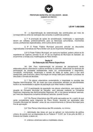 PREFEITURA MUNICIPAL DO SALVADORPREFEITURA MUNICIPAL DO SALVADORPREFEITURA MUNICIPAL DO SALVADORPREFEITURA MUNICIPAL DO SALVADOR –––– BAHIABAHIABAHIABAHIA
GABINETE DO PREFEITOGABINETE DO PREFEITOGABINETE DO PREFEITOGABINETE DO PREFEITO
____________________________________________________
____________________________
________________
LEI Nº 7.400/2008
166
IV - a disponibilização da sistematização das contribuições por meio de
correspondência antes da realização das consultas e audiências públicas.
§ 7° A promoção de ações de sensibilização, mobilização e capacitação
devem ser voltadas, preferencialmente, para as lideranças comunitárias, movimentos
sociais, profissionais especializados, entre outros atores sociais.
§ 8° O Poder Público Municipal procurará articular as discussões
regionalizadas e temáticas do Plano Diretor com as do Orçamento Participativo.
§ 9º O Poder Público Municipal, em nenhuma hipótese, poderá utilizar-se do
expediente da urgência, previsto no art. 47 da Lei Orgânica do Município do Salvador, ao
encaminhar a revisão e/ou modificações do Plano Diretor.
Seção IV
Da Elaboração dos Planos Específicos
Art. 294. Para implementação do processo de planejamento serão
elaborados planos urbanísticos e planos temáticos ou setoriais, observando as diretrizes de
participação da sociedade estabelecidas nesta Lei, compreendendo o diagnóstico,
concepção, monitoração, fiscalização e revisão de todas as ações, para o que será
assegurada, pelo Executivo, plena informação em tempo hábil para subsidiar o processo de
discussão e tomada de decisões.
§ 1° Os planos urbanísticos contemplarão a integridade ou porções das
Regiões Administrativas, RA, de modo que suas proposições atendam as peculiaridades
locais e as necessidades e opções da população que nelas reside e trabalha.
§ 2° A participação da população nos planos urbanísticos, sem prejuízo da
atuação do Conselho Municipal de Salvador, será efetuada mediante os Conselhos
Regionais integrantes das Administrações Regionais, AR, e nos planos temáticos/ setoriais,
por meio dos respectivos conselhos temáticos/ setoriais, quando houver.
§ 3°Os Planos Urbanísticos das RA serão aprovados por lei, a partir do que
serão considerados parte integrante do Plano Diretor, devendo ser apreciados pelo
Conselho Municipal de Salvador, antes do seu encaminhamento à Câmara Municipal para
fins de aprovação.
§ 4°Dos Planos Urbanísticos das RA constarão, no mínimo:
I - delimitação das áreas em que se aplicam os instrumentos da política
urbana, de acordo com as disposições da Lei Federal nº 10.257, de 10 de julho de 2001, o
Estatuto da Cidade, e desta Lei;
II - critérios e diretrizes sobre a mobilidade urbana;
 