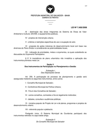 PREFEITURA MUNICIPAL DO SALVADORPREFEITURA MUNICIPAL DO SALVADORPREFEITURA MUNICIPAL DO SALVADORPREFEITURA MUNICIPAL DO SALVADOR –––– BAHIABAHIABAHIABAHIA
GABINETE DO PREFEITOGABINETE DO PREFEITOGABINETE DO PREFEITOGABINETE DO PREFEITO
____________________________________________________
____________________________
________________
LEI Nº 7.400/2008
167
III - destinação das áreas integrantes do Sistema de Áreas de Valor
Ambiental e Cultural, SAVAM, e equipamentos públicos;
IV - projetos de intervenção urbana;
V - critérios e restrições específicas de uso e ocupação do solo;
VI - proposta de ações indutoras do desenvolvimento local com base nas
diretrizes do Plano Diretor e considerando as potencialidades locais;
VII - indicação de prioridades, metas e orçamentos, os quais subsidiarão as
discussões do Orçamento Participativo.
§ 5° A inexistência de plano urbanístico não inviabiliza a aplicação dos
instrumentos previstos nesta Lei.
Seção V
Dos Instrumentos de Participação no Planejamento e Gestão
Subseção I
Das Disposições Gerais
Art. 295. A participação do processo de planejamento e gestão será
assegurada mediante os seguintes instrumentos, entre outros:
I - Conselho Municipal de Salvador;
II - Conferência Municipal da Política Urbana;
III - Fórum dos Conselhos de Salvador;
IV - outros conselhos, comissões e fóruns legalmente instituídos;
V - debates, consultas e audiências públicas;
VI - iniciativa popular de Projeto de Lei e de planos, programas e projetos de
desenvolvimento urbano;
VII - referendo popular e plebiscito.
Parágrafo único. O Sistema Municipal de Ouvidorias participará dos
instrumentos referidos no caput deste artigo.
Subseção II
Do Conselho Municipal de Salvador
 