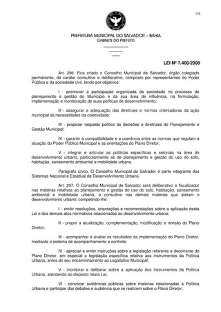 PREFEITURA MUNICIPAL DO SALVADORPREFEITURA MUNICIPAL DO SALVADORPREFEITURA MUNICIPAL DO SALVADORPREFEITURA MUNICIPAL DO SALVADOR –––– BAHIABAHIABAHIABAHIA
GABINETE DO PREFEITOGABINETE DO PREFEITOGABINETE DO PREFEITOGABINETE DO PREFEITO
____________________________________________________
____________________________
________________
LEI Nº 7.400/2008
168
Art. 296. Fica criado o Conselho Municipal de Salvador, órgão colegiado
permanente, de caráter consultivo e deliberativo, composto por representantes do Poder
Público e da sociedade civil, tendo por objetivos:
I - promover a participação organizada da sociedade no processo de
planejamento e gestão do Município e da sua área de influência, na formulação,
implementação e monitoração de suas políticas de desenvolvimento;
II - assegurar a adequação das diretrizes e normas orientadoras da ação
municipal às necessidades da coletividade;
III - propiciar respaldo político às decisões e diretrizes do Planejamento e
Gestão Municipal;
IV - garantir a compatibilidade e a coerência entre as normas que regulam a
atuação do Poder Público Municipal e as orientações do Plano Diretor;
V - integrar e articular as políticas específicas e setoriais na área do
desenvolvimento urbano, particularmente as de planejamento e gestão do uso do solo,
habitação, saneamento ambiental e mobilidade urbana.
Parágrafo único. O Conselho Municipal de Salvador é parte integrante dos
Sistemas Nacional e Estadual de Desenvolvimento Urbano.
Art. 297. O Conselho Municipal de Salvador será deliberativo e fiscalizador
nas matérias relativas ao planejamento e gestão do uso do solo, habitação, saneamento
ambiental e mobilidade urbana, e consultivo nas demais matérias que afetam o
desenvolvimento urbano, competindo-lhe:
I - emitir resoluções, orientações e recomendações sobre a aplicação desta
Lei e dos demais atos normativos relacionados ao desenvolvimento urbano;
II - propor a atualização, complementação, modificação e revisão do Plano
Diretor;
III - acompanhar e avaliar os resultados da implementação do Plano Diretor,
mediante o sistema de acompanhamento e controle;
IV - apreciar e emitir instruções sobre a legislação referente e decorrente do
Plano Diretor, em especial a legislação específica relativa aos instrumentos da Política
Urbana, antes do seu encaminhamento ao Legislativo Municipal;
V - monitorar e deliberar sobre a aplicação dos instrumentos da Política
Urbana, atendendo ao disposto nesta Lei;
VI - convocar audiências públicas sobre matérias relacionadas à Política
Urbana e participar dos debates e audiência que se realizem sobre o Plano Diretor;
 