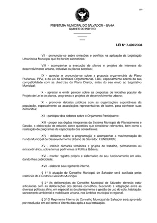 PREFEITURA MUNICIPAL DO SALVADORPREFEITURA MUNICIPAL DO SALVADORPREFEITURA MUNICIPAL DO SALVADORPREFEITURA MUNICIPAL DO SALVADOR –––– BAHIABAHIABAHIABAHIA
GABINETE DO PREFEITOGABINETE DO PREFEITOGABINETE DO PREFEITOGABINETE DO PREFEITO
____________________________________________________
____________________________
________________
LEI Nº 7.400/2008
169
VII - pronunciar-se sobre omissões e conflitos na aplicação da Legislação
Urbanística Municipal que lhe forem submetidos;
VIII - acompanhar a execução de planos e projetos de interesse do
desenvolvimento urbano, inclusive os planos setoriais;
IX - apreciar e pronunciar-se sobre a proposta orçamentária do Plano
Plurianual, PPA, e da Lei de Diretrizes Orçamentárias, LDO, especialmente acerca da sua
compatibilidade com as diretrizes do Plano Diretor, antes do seu envio ao Legislativo
Municipal;
X - apreciar e emitir parecer sobre as propostas de iniciativa popular de
Projeto de Lei e de planos, programas e projetos de desenvolvimento urbano;
XI - promover debates públicos com as organizações espontâneas da
população, especialmente as associações representativas de bairro, para conhecer suas
demandas;
XII - participar dos debates sobre o Orçamento Participativo;
XIII - propor aos órgãos integrantes do Sistema Municipal de Planejamento e
Gestão, a elaboração de estudos sobre questões que considerar relevantes, bem como a
realização de programas de capacitação dos conselheiros;
XIV - deliberar sobre a programação e acompanhar a movimentação do
Fundo Municipal de Desenvolvimento Urbano de Salvador, FUNDURBS;
XV - instituir câmaras temáticas e grupos de trabalho, permanentes ou
extraordinários, sobre temas pertinentes à Política Urbana;
XVI - manter registro próprio e sistemático de seu funcionamento em atas,
dando-lhes publicidade;
XVII - elaborar seu regimento interno.
§ 1° A atuação do Conselho Municipal de Salvador será auxiliada pelos
relatórios da Ouvidoria Geral do Município.
§ 2° As deliberações do Conselho Municipal de Salvador deverão estar
articuladas com as deliberações dos demais conselhos, buscando a integração entre as
diversas políticas afins, em especial as de planejamento e gestão do uso do solo, habitação,
saneamento ambiental e mobilidade urbana, nos âmbitos municipal e regional.
§ 3°O Regimento Interno do Conselho Municipal de Salvador será aprovado
por resolução em até cento e oitenta dias após a sua instalação.
 