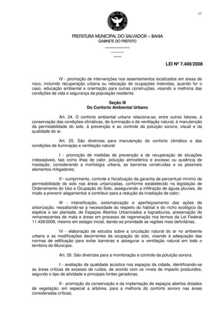 PREFEITURA MUNICIPAL DO SALVADORPREFEITURA MUNICIPAL DO SALVADORPREFEITURA MUNICIPAL DO SALVADORPREFEITURA MUNICIPAL DO SALVADOR –––– BAHIABAHIABAHIABAHIA
GABINETE DO PREFEITOGABINETE DO PREFEITOGABINETE DO PREFEITOGABINETE DO PREFEITO
____________________________________________________
____________________________
________________
LEI Nº 7.400/2008
17
IV - promoção de intervenções nos assentamentos localizados em áreas de
risco, incluindo recuperação urbana ou relocação de ocupações indevidas, quando for o
caso, educação ambiental e orientação para outras construções, visando a melhoria das
condições de vida e segurança da população residente.
Seção III
Do Conforto Ambiental Urbano
Art. 24. O conforto ambiental urbano relaciona-se, entre outros fatores, à
conservação das condições climáticas, de iluminação e de ventilação natural, à manutenção
da permeabilidade do solo, à prevenção e ao controle da poluição sonora, visual e da
qualidade do ar.
Art. 25. São diretrizes para manutenção do conforto climático e das
condições de iluminação e ventilação natural:
I - promoção de medidas de prevenção e de recuperação de situações
indesejáveis, tais como ilhas de calor, poluição atmosférica e excesso ou ausência de
insolação, considerando a morfologia urbana, as barreiras construídas e os possíveis
elementos mitigadores;
II - cumprimento, controle e fiscalização da garantia de percentual mínimo de
permeabilidade do solo nas áreas urbanizadas, conforme estabelecido na legislação de
Ordenamento do Uso e Ocupação do Solo, assegurando a infiltração de águas pluviais, de
modo a prevenir alagamentos e contribuir para a redução da irradiação de calor;
III - intensificação, sistematização e aperfeiçoamento das ações de
arborização, ressaltando-se a necessidade do respeito do habitat e do nicho ecológico da
espécie a ser plantada, de Espaços Abertos Urbanizados e logradouros, preservação de
remanescentes de mata e áreas em processo de regeneração nos termos da Lei Federal
11.428/2006, mesmo em estágio inicial, dando-se prioridade as regiões mais deficitárias;
IV - elaboração de estudos sobre a circulação natural do ar no ambiente
urbano e as modificações decorrentes da ocupação do solo, visando à adequação das
normas de edificação para evitar barreiras e assegurar a ventilação natural em todo o
território do Município.
Art. 26. São diretrizes para a monitoração e controle da poluição sonora:
I - avaliação da qualidade acústica nos espaços da cidade, identificando-se
as áreas críticas de excesso de ruídos, de acordo com os níveis de impacto produzidos,
segundo o tipo de atividade e principais fontes geradoras;
II - promoção da conservação e da implantação de espaços abertos dotados
de vegetação, em especial a arbórea, para a melhoria do conforto sonoro nas áreas
consideradas críticas;
 