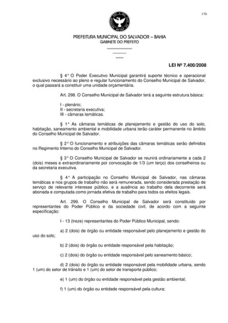 PREFEITURA MUNICIPAL DO SALVADORPREFEITURA MUNICIPAL DO SALVADORPREFEITURA MUNICIPAL DO SALVADORPREFEITURA MUNICIPAL DO SALVADOR –––– BAHIABAHIABAHIABAHIA
GABINETE DO PREFEITOGABINETE DO PREFEITOGABINETE DO PREFEITOGABINETE DO PREFEITO
____________________________________________________
____________________________
________________
LEI Nº 7.400/2008
170
§ 4° O Poder Executivo Municipal garantirá suporte técnico e operacional
exclusivo necessário ao pleno e regular funcionamento do Conselho Municipal de Salvador,
o qual passará a constituir uma unidade orçamentária.
Art. 298. O Conselho Municipal de Salvador terá a seguinte estrutura básica:
I - plenário;
II - secretaria executiva;
III - câmaras temáticas.
§ 1° As câmaras temáticas de planejamento e gestão do uso do solo,
habitação, saneamento ambiental e mobilidade urbana terão caráter permanente no âmbito
do Conselho Municipal de Salvador.
§ 2° O funcionamento e atribuições das câmaras temáticas serão definidos
no Regimento Interno do Conselho Municipal de Salvador.
§ 3° O Conselho Municipal de Salvador se reunirá ordinariamente a cada 2
(dois) meses e extraordinariamente por convocação de 1/3 (um terço) dos conselheiros ou
da secretaria executiva.
§ 4° A participação no Conselho Municipal de Salvador, nas câmaras
temáticas e nos grupos de trabalho não será remunerada, sendo considerada prestação de
serviço de relevante interesse público, e a ausência ao trabalho dela decorrente será
abonada e computada como jornada efetiva de trabalho para todos os efeitos legais.
Art. 299. O Conselho Municipal de Salvador será constituído por
representantes do Poder Público e da sociedade civil, de acordo com a seguinte
especificação:
I - 13 (treze) representantes do Poder Público Municipal, sendo:
a) 2 (dois) de órgão ou entidade responsável pelo planejamento e gestão do
uso do solo;
b) 2 (dois) do órgão ou entidade responsável pela habitação;
c) 2 (dois) do órgão ou entidade responsável pelo saneamento básico;
d) 2 (dois) do órgão ou entidade responsável pela mobilidade urbana, sendo
1 (um) do setor de trânsito e 1 (um) do setor de transporte público;
e) 1 (um) do órgão ou entidade responsável pela gestão ambiental;
f) 1 (um) do órgão ou entidade responsável pela cultura;
 