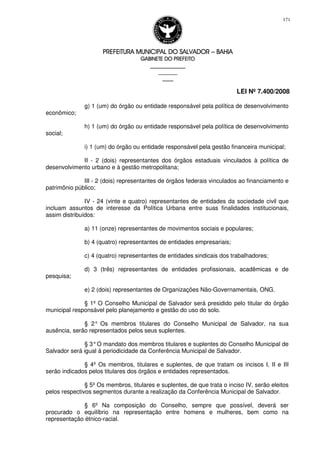PREFEITURA MUNICIPAL DO SALVADORPREFEITURA MUNICIPAL DO SALVADORPREFEITURA MUNICIPAL DO SALVADORPREFEITURA MUNICIPAL DO SALVADOR –––– BAHIABAHIABAHIABAHIA
GABINETE DO PREFEITOGABINETE DO PREFEITOGABINETE DO PREFEITOGABINETE DO PREFEITO
____________________________________________________
____________________________
________________
LEI Nº 7.400/2008
171
g) 1 (um) do órgão ou entidade responsável pela política de desenvolvimento
econômico;
h) 1 (um) do órgão ou entidade responsável pela política de desenvolvimento
social;
i) 1 (um) do órgão ou entidade responsável pela gestão financeira municipal;
II - 2 (dois) representantes dos órgãos estaduais vinculados à política de
desenvolvimento urbano e à gestão metropolitana;
III - 2 (dois) representantes de órgãos federais vinculados ao financiamento e
patrimônio público;
IV - 24 (vinte e quatro) representantes de entidades da sociedade civil que
incluam assuntos de interesse da Política Urbana entre suas finalidades institucionais,
assim distribuídos:
a) 11 (onze) representantes de movimentos sociais e populares;
b) 4 (quatro) representantes de entidades empresariais;
c) 4 (quatro) representantes de entidades sindicais dos trabalhadores;
d) 3 (três) representantes de entidades profissionais, acadêmicas e de
pesquisa;
e) 2 (dois) representantes de Organizações Não-Governamentais, ONG.
§ 1º O Conselho Municipal de Salvador será presidido pelo titular do órgão
municipal responsável pelo planejamento e gestão do uso do solo.
§ 2° Os membros titulares do Conselho Municipal de Salvador, na sua
ausência, serão representados pelos seus suplentes.
§ 3°O mandato dos membros titulares e suplentes do Conselho Municipal de
Salvador será igual à periodicidade da Conferência Municipal de Salvador.
§ 4º Os membros, titulares e suplentes, de que tratam os incisos I, II e III
serão indicados pelos titulares dos órgãos e entidades representados.
§ 5º Os membros, titulares e suplentes, de que trata o inciso IV, serão eleitos
pelos respectivos segmentos durante a realização da Conferência Municipal de Salvador.
§ 6º Na composição do Conselho, sempre que possível, deverá ser
procurado o equilíbrio na representação entre homens e mulheres, bem como na
representação étnico-racial.
 
