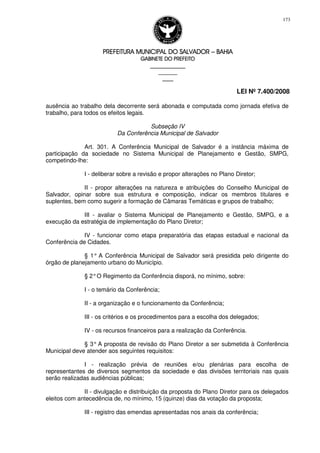 PREFEITURA MUNICIPAL DO SALVADORPREFEITURA MUNICIPAL DO SALVADORPREFEITURA MUNICIPAL DO SALVADORPREFEITURA MUNICIPAL DO SALVADOR –––– BAHIABAHIABAHIABAHIA
GABINETE DO PREFEITOGABINETE DO PREFEITOGABINETE DO PREFEITOGABINETE DO PREFEITO
____________________________________________________
____________________________
________________
LEI Nº 7.400/2008
173
ausência ao trabalho dela decorrente será abonada e computada como jornada efetiva de
trabalho, para todos os efeitos legais.
Subseção IV
Da Conferência Municipal de Salvador
Art. 301. A Conferência Municipal de Salvador é a instância máxima de
participação da sociedade no Sistema Municipal de Planejamento e Gestão, SMPG,
competindo-lhe:
I - deliberar sobre a revisão e propor alterações no Plano Diretor;
II - propor alterações na natureza e atribuições do Conselho Municipal de
Salvador, opinar sobre sua estrutura e composição, indicar os membros titulares e
suplentes, bem como sugerir a formação de Câmaras Temáticas e grupos de trabalho;
III - avaliar o Sistema Municipal de Planejamento e Gestão, SMPG, e a
execução da estratégia de implementação do Plano Diretor;
IV - funcionar como etapa preparatória das etapas estadual e nacional da
Conferência de Cidades.
§ 1° A Conferência Municipal de Salvador será presidida pelo dirigente do
órgão de planejamento urbano do Município.
§ 2°O Regimento da Conferência disporá, no mínimo, sobre:
I - o temário da Conferência;
II - a organização e o funcionamento da Conferência;
III - os critérios e os procedimentos para a escolha dos delegados;
IV - os recursos financeiros para a realização da Conferência.
§ 3° A proposta de revisão do Plano Diretor a ser submetida à Conferência
Municipal deve atender aos seguintes requisitos:
I - realização prévia de reuniões e/ou plenárias para escolha de
representantes de diversos segmentos da sociedade e das divisões territoriais nas quais
serão realizadas audiências públicas;
II - divulgação e distribuição da proposta do Plano Diretor para os delegados
eleitos com antecedência de, no mínimo, 15 (quinze) dias da votação da proposta;
III - registro das emendas apresentadas nos anais da conferência;
 