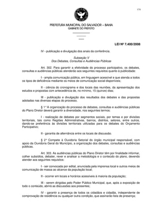 PREFEITURA MUNICIPAL DO SALVADORPREFEITURA MUNICIPAL DO SALVADORPREFEITURA MUNICIPAL DO SALVADORPREFEITURA MUNICIPAL DO SALVADOR –––– BAHIABAHIABAHIABAHIA
GABINETE DO PREFEITOGABINETE DO PREFEITOGABINETE DO PREFEITOGABINETE DO PREFEITO
____________________________________________________
____________________________
________________
LEI Nº 7.400/2008
174
IV - publicação e divulgação dos anais da conferência.
Subseção V
Dos Debates, Consultas e Audiências Públicas
Art. 302. Para garantir a efetividade do processo participativo, os debates,
consultas e audiências públicas atenderão aos seguintes requisitos quanto à publicidade:
I - ampla comunicação pública, em linguagem acessível e que atenda a todos
os tipos de deficiência mediante os meios de comunicação social disponíveis;
II - ciência do cronograma e dos locais das reuniões, da apresentação dos
estudos e propostas com antecedência de, no mínimo, 15 (quinze) dias;
III - publicação e divulgação dos resultados dos debates e das propostas
adotadas nas diversas etapas do processo.
§ 1°A organização do processo de debates, consultas e audiências públicas
do Plano Diretor deverá garantir a diversidade, nos seguintes termos:
I - realização de debates por segmentos sociais, por temas e por divisões
territoriais, tais como Regiões Administrativas, bairros, distritos, setores, entre outros,
dando-se preferência às divisões territoriais utilizadas para os debates do Orçamento
Participativo;
II - garantia de alternância entre os locais de discussão.
§ 2° Compete à Ouvidoria Setorial do órgão municipal responsável, com
apoio da Ouvidoria Geral do Município, a organização dos debates, consultas e audiências
públicas.
Art. 303. As audiências públicas do Plano Diretor têm por finalidade informar,
colher subsídios, debater, rever e analisar a metodologia e o conteúdo do plano, devendo
atender aos seguintes requisitos:
I - ser convocada por edital, anunciada pela imprensa local e outros meios de
comunicação de massa ao alcance da população local;
II - ocorrer em locais e horários acessíveis à maioria da população;
III - serem dirigidas pelo Poder Público Municipal, que, após a exposição de
todo o conteúdo, abrirá as discussões aos presentes;
IV - garantir a presença de todos os cidadãos e cidadãs, independente de
comprovação de residência ou qualquer outra condição, que assinarão lista de presença;
 