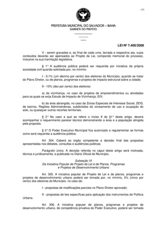 PREFEITURA MUNICIPAL DO SALVADORPREFEITURA MUNICIPAL DO SALVADORPREFEITURA MUNICIPAL DO SALVADORPREFEITURA MUNICIPAL DO SALVADOR –––– BAHIABAHIABAHIABAHIA
GABINETE DO PREFEITOGABINETE DO PREFEITOGABINETE DO PREFEITOGABINETE DO PREFEITO
____________________________________________________
____________________________
________________
LEI Nº 7.400/2008
175
V - serem gravadas e, ao final de cada uma, lavrada a respectiva ata, cujos
conteúdos deverão ser apensados ao Projeto de Lei, compondo memorial do processo,
inclusive na sua tramitação legislativa.
§ 1° A audiência pública poderá ser requerida por iniciativa da própria
sociedade civil quando solicitada por, no mínimo:
I - 0,1% (um décimo por cento) dos eleitores do Município, quando se tratar
do Plano Diretor, ou de planos, programas e projetos de impacto estrutural sobre a cidade;
II - 10% (dez por cento) dos eleitores:
a) da vizinhança, no caso de projetos de empreendimentos ou atividades
para os quais se exija Estudo de Impacto de Vizinhança, EIV;
b) da área abrangida, no caso de Zonas Especiais de Interesse Social, ZEIS,
de bairros, Regiões Administrativas, subdivisões do zoneamento de uso e ocupação do
solo, ou quaisquer outros recortes territoriais.
§ 2° No caso a que se refere o inciso II do §1° deste artigo, deverá
acompanhar o requerimento parecer técnico demonstrando a área e a população atingida
pela proposta.
§ 3° O Poder Executivo Municipal fica autorizado a regulamentar as formas
como será requerida a audiência pública.
Art. 304. Caberá ao órgão competente a decisão final das propostas
apresentadas nos debates, consultas e audiências públicas.
Parágrafo único. A decisão referida no caput deste artigo será motivada,
técnica e juridicamente, e publicada no Diário Oficial do Município.
Subseção VI
Da Iniciativa Popular de Projeto de Lei e de Planos, Programas
e Projetos de Desenvolvimento Urbano
Art. 305. A iniciativa popular de Projeto de Lei e de planos, programas e
projetos de desenvolvimento urbano poderá ser tomada por, no mínimo, 5% (cinco por
cento) dos eleitores do Município, no caso de:
I - propostas de modificações parciais no Plano Diretor aprovado;
II - propostas de leis específicas para aplicação dos instrumentos de Política
Urbana.
Art. 306. A iniciativa popular de planos, programas e projetos de
desenvolvimento urbano, de competência privativa do Poder Executivo, poderá ser tomada
 