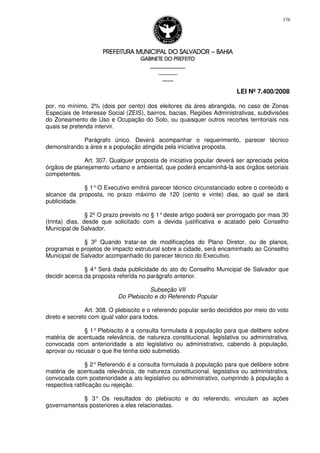 PREFEITURA MUNICIPAL DO SALVADORPREFEITURA MUNICIPAL DO SALVADORPREFEITURA MUNICIPAL DO SALVADORPREFEITURA MUNICIPAL DO SALVADOR –––– BAHIABAHIABAHIABAHIA
GABINETE DO PREFEITOGABINETE DO PREFEITOGABINETE DO PREFEITOGABINETE DO PREFEITO
____________________________________________________
____________________________
________________
LEI Nº 7.400/2008
176
por, no mínimo, 2% (dois por cento) dos eleitores da área abrangida, no caso de Zonas
Especiais de Interesse Social (ZEIS), bairros, bacias, Regiões Administrativas, subdivisões
do Zoneamento de Uso e Ocupação do Solo, ou quaisquer outros recortes territoriais nos
quais se pretenda intervir.
Parágrafo único. Deverá acompanhar o requerimento, parecer técnico
demonstrando a área e a população atingida pela iniciativa proposta.
Art. 307. Qualquer proposta de iniciativa popular deverá ser apreciada pelos
órgãos de planejamento urbano e ambiental, que poderá encaminhá-la aos órgãos setoriais
competentes.
§ 1°O Executivo emitirá parecer técnico circunstanciado sobre o conteúdo e
alcance da proposta, no prazo máximo de 120 (cento e vinte) dias, ao qual se dará
publicidade.
§ 2º O prazo previsto no § 1°deste artigo poderá ser prorrogado por mais 30
(trinta) dias, desde que solicitado com a devida justificativa e acatado pelo Conselho
Municipal de Salvador.
§ 3º Quando tratar-se de modificações do Plano Diretor, ou de planos,
programas e projetos de impacto estrutural sobre a cidade, será encaminhado ao Conselho
Municipal de Salvador acompanhado do parecer técnico do Executivo.
§ 4° Será dada publicidade do ato do Conselho Municipal de Salvador que
decidir acerca da proposta referida no parágrafo anterior.
Subseção VII
Do Plebiscito e do Referendo Popular
Art. 308. O plebiscito e o referendo popular serão decididos por meio do voto
direto e secreto com igual valor para todos.
§ 1° Plebiscito é a consulta formulada à população para que delibere sobre
matéria de acentuada relevância, de natureza constitucional, legislativa ou administrativa,
convocada com anterioridade a ato legislativo ou administrativo, cabendo à população,
aprovar ou recusar o que lhe tenha sido submetido.
§ 2°Referendo é a consulta formulada à população para que delibere sobre
matéria de acentuada relevância, de natureza constitucional, legislativa ou administrativa,
convocada com posterioridade a ato legislativo ou administrativo, cumprindo à população a
respectiva ratificação ou rejeição.
§ 3° Os resultados do plebiscito e do referendo, vinculam as ações
governamentais posteriores a eles relacionadas.
 