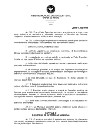 PREFEITURA MUNICIPAL DO SALVADORPREFEITURA MUNICIPAL DO SALVADORPREFEITURA MUNICIPAL DO SALVADORPREFEITURA MUNICIPAL DO SALVADOR –––– BAHIABAHIABAHIABAHIA
GABINETE DO PREFEITOGABINETE DO PREFEITOGABINETE DO PREFEITOGABINETE DO PREFEITO
____________________________________________________
____________________________
________________
LEI Nº 7.400/2008
177
Art. 309. Fica o Poder Executivo autorizado a regulamentar a forma como
serão realizados os plebiscitos e referendos populares no Município do Salvador,
competindo à Ouvidoria Geral do Município a sua realização.
Art. 310. A convocação de plebiscito ou referendo popular para aprovar ou
recusar matérias relacionadas à Política Urbana e ao meio ambiente caberá:
I - ao Poder Executivo, mediante Decreto;
II - ao Poder Legislativo, por iniciativa de, no mínimo, 1/3 dos membros da
Câmara Municipal, mediante decreto legislativo;
III - à população, por meio de petição encaminhada ao Poder Executivo,
firmada, por pelo menos, 2% (dois por cento) dos eleitores:
a) do Município do Salvador, quando se tratar de propostas de modificações
estruturais no Plano Diretor;
b) da vizinhança que venha a ser atingida pela proposta de implantação de
empreendimento, ou realização de atividade, considerados de alto impacto de vizinhança ou
ambiental, na forma em que a legislação dispuser;
c) da área abrangida, no caso de desafetação de Zonas Especiais de
Interesse Social, ZEIS.
§ 1° O Executivo regulamentará como deverá ser elaborado o instrumento
petitório referido no inciso III do caput deste artigo.
§ 2° O Executivo emitirá parecer e enviará ao Conselho Municipal de
Salvador, para apreciação do requerimento de convocação de plebiscito e referendo de
iniciativa popular, devendo, no caso de aprovação, adotar as providências necessárias à
realização dos mesmos, no prazo máximo de 60 (sessenta) dias.
§ 3° Será dada a devida publicidade à convocação e aos resultados dos
plebiscitos e referendos.
Art. 311. Lei Municipal específica poderá estabelecer outras situações e
condicionantes à aplicação do plebiscito e referendo.
CAPÍTULO III
DO SISTEMA DE INFORMAÇÃO MUNICIPAL
Art. 312. O Município procederá à avaliação dos sistemas de informações
que mantém no presente, consolidando-os em um único sistema denominado Sistema de
Informação Municipal, SIM-Salvador.
 