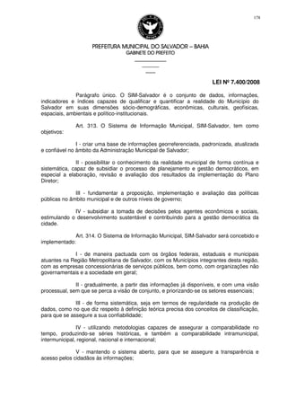 PREFEITURA MUNICIPAL DO SALVADORPREFEITURA MUNICIPAL DO SALVADORPREFEITURA MUNICIPAL DO SALVADORPREFEITURA MUNICIPAL DO SALVADOR –––– BAHIABAHIABAHIABAHIA
GABINETE DO PREFEITOGABINETE DO PREFEITOGABINETE DO PREFEITOGABINETE DO PREFEITO
____________________________________________________
____________________________
________________
LEI Nº 7.400/2008
178
Parágrafo único. O SIM-Salvador é o conjunto de dados, informações,
indicadores e índices capazes de qualificar e quantificar a realidade do Município do
Salvador em suas dimensões sócio-demográficas, econômicas, culturais, geofísicas,
espaciais, ambientais e político-institucionais.
Art. 313. O Sistema de Informação Municipal, SIM-Salvador, tem como
objetivos:
I - criar uma base de informações georreferenciada, padronizada, atualizada
e confiável no âmbito da Administração Municipal de Salvador;
II - possibilitar o conhecimento da realidade municipal de forma contínua e
sistemática, capaz de subsidiar o processo de planejamento e gestão democráticos, em
especial a elaboração, revisão e avaliação dos resultados da implementação do Plano
Diretor;
III - fundamentar a proposição, implementação e avaliação das políticas
públicas no âmbito municipal e de outros níveis de governo;
IV - subsidiar a tomada de decisões pelos agentes econômicos e sociais,
estimulando o desenvolvimento sustentável e contribuindo para a gestão democrática da
cidade.
Art. 314. O Sistema de Informação Municipal, SIM-Salvador será concebido e
implementado:
I - de maneira pactuada com os órgãos federais, estaduais e municipais
atuantes na Região Metropolitana de Salvador, com os Municípios integrantes desta região,
com as empresas concessionárias de serviços públicos, bem como, com organizações não
governamentais e a sociedade em geral;
II - gradualmente, a partir das informações já disponíveis, e com uma visão
processual, sem que se perca a visão de conjunto, e priorizando-se os setores essenciais;
III - de forma sistemática, seja em termos de regularidade na produção de
dados, como no que diz respeito à definição teórica precisa dos conceitos de classificação,
para que se assegure a sua confiabilidade;
IV - utilizando metodologias capazes de assegurar a comparabilidade no
tempo, produzindo-se séries históricas, e também a comparabilidade intramunicipal,
intermunicipal, regional, nacional e internacional;
V - mantendo o sistema aberto, para que se assegure a transparência e
acesso pelos cidadãos às informações;
 