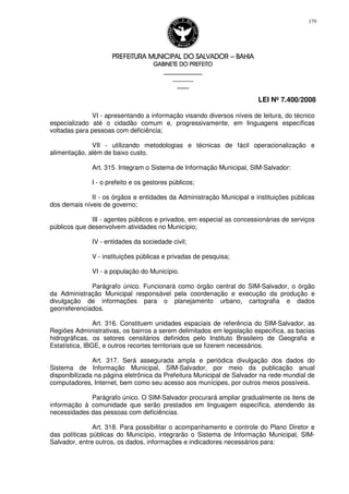 PREFEITURA MUNICIPAL DO SALVADORPREFEITURA MUNICIPAL DO SALVADORPREFEITURA MUNICIPAL DO SALVADORPREFEITURA MUNICIPAL DO SALVADOR –––– BAHIABAHIABAHIABAHIA
GABINETE DO PREFEITOGABINETE DO PREFEITOGABINETE DO PREFEITOGABINETE DO PREFEITO
____________________________________________________
____________________________
________________
LEI Nº 7.400/2008
179
VI - apresentando a informação visando diversos níveis de leitura, do técnico
especializado até o cidadão comum e, progressivamente, em linguagens específicas
voltadas para pessoas com deficiência;
VII - utilizando metodologias e técnicas de fácil operacionalização e
alimentação, além de baixo custo.
Art. 315. Integram o Sistema de Informação Municipal, SIM-Salvador:
I - o prefeito e os gestores públicos;
II - os órgãos e entidades da Administração Municipal e instituições públicas
dos demais níveis de governo;
III - agentes públicos e privados, em especial as concessionárias de serviços
públicos que desenvolvem atividades no Município;
IV - entidades da sociedade civil;
V - instituições públicas e privadas de pesquisa;
VI - a população do Município.
Parágrafo único. Funcionará como órgão central do SIM-Salvador, o órgão
da Administração Municipal responsável pela coordenação e execução da produção e
divulgação de informações para o planejamento urbano, cartografia e dados
georreferenciados.
Art. 316. Constituem unidades espaciais de referência do SIM-Salvador, as
Regiões Administrativas, os bairros a serem delimitados em legislação específica, as bacias
hidrográficas, os setores censitários definidos pelo Instituto Brasileiro de Geografia e
Estatística, IBGE, e outros recortes territoriais que se fizerem necessários.
Art. 317. Será assegurada ampla e periódica divulgação dos dados do
Sistema de Informação Municipal, SIM-Salvador, por meio da publicação anual
disponibilizada na página eletrônica da Prefeitura Municipal de Salvador na rede mundial de
computadores, Internet, bem como seu acesso aos munícipes, por outros meios possíveis.
Parágrafo único. O SIM-Salvador procurará ampliar gradualmente os itens de
informação à comunidade que serão prestados em linguagem específica, atendendo às
necessidades das pessoas com deficiências.
Art. 318. Para possibilitar o acompanhamento e controle do Plano Diretor e
das políticas públicas do Município, integrarão o Sistema de Informação Municipal, SIM-
Salvador, entre outros, os dados, informações e indicadores necessários para:
 
