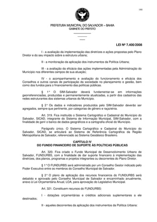 PREFEITURA MUNICIPAL DO SALVADORPREFEITURA MUNICIPAL DO SALVADORPREFEITURA MUNICIPAL DO SALVADORPREFEITURA MUNICIPAL DO SALVADOR –––– BAHIABAHIABAHIABAHIA
GABINETE DO PREFEITOGABINETE DO PREFEITOGABINETE DO PREFEITOGABINETE DO PREFEITO
____________________________________________________
____________________________
________________
LEI Nº 7.400/2008
180
I - a avaliação da implementação das diretrizes e ações propostas pelo Plano
Diretor e do seu impacto sobre a estrutura urbana;
II - a monitoração da aplicação dos instrumentos da Política Urbana;
III - a avaliação da eficácia das ações implementadas pela Administração do
Município nos diferentes campos de sua atuação;
IV - o acompanhamento e avaliação do funcionamento e eficácia dos
Conselhos e outros canais de participação da sociedade no planejamento e gestão, bem
como dos fundos para o financiamento das políticas públicas.
§ 1° O SIM-Salvador deverá fundamentar-se em informações
georreferenciadas, produzidas e permanentemente atualizadas, a partir dos cadastros das
redes estruturantes dos sistemas urbanos do Município.
§ 2° Os dados e indicadores produzidos pelo SIM-Salvador deverão ser
agregados, sempre que pertinente, por categorias de gênero e raça/etnia.
Art. 319. Fica instituído o Sistema Cartográfico e Cadastral do Município do
Salvador, SICAD, integrante do Sistema de Informação Municipal, SIM-Salvador, com a
finalidade de gerir o banco de dados geográficos e a cartografia oficial do Município.
Parágrafo único. O Sistema Cartográfico e Cadastral do Município do
Salvador, SICAD, se articulará ao Sistema de Referência Cartográfica da Região
Metropolitana de Salvador, referenciado ao Sistema Geodésico Brasileiro.
CAPÍTULO IV
DO FUNDO FINANCEIRO DE SUPORTE ÀS POLÍTICAS PÚBLICAS
Art. 320. Fica criado o Fundo Municipal de Desenvolvimento Urbano de
Salvador, FUNDURBS, com a finalidade de dar suporte financeiro à implementação das
diretrizes, dos planos, programas e projetos integrantes ou decorrentes do Plano Diretor.
§ 1°O FUNDURBS será administrado por um Conselho Gestor indicado pelo
Poder Executivo entre os membros do Conselho Municipal de Salvador.
§ 2° O plano de aplicação dos recursos financeiros do FUNDURBS será
debatido e aprovado pelo Conselho Municipal de Salvador e encaminhado anualmente,
anexo à Lei Orçamentária Anual, LOA, para aprovação do Legislativo Municipal.
Art. 321. Constituem recursos do FUNDURBS:
I - dotações orçamentárias e créditos adicionais suplementares a ele
destinados;
II - aqueles decorrentes da aplicação dos instrumentos da Política Urbana:
 