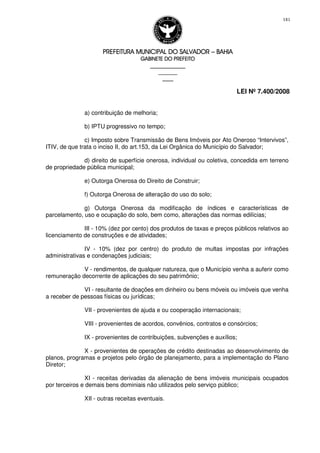 PREFEITURA MUNICIPAL DO SALVADORPREFEITURA MUNICIPAL DO SALVADORPREFEITURA MUNICIPAL DO SALVADORPREFEITURA MUNICIPAL DO SALVADOR –––– BAHIABAHIABAHIABAHIA
GABINETE DO PREFEITOGABINETE DO PREFEITOGABINETE DO PREFEITOGABINETE DO PREFEITO
____________________________________________________
____________________________
________________
LEI Nº 7.400/2008
181
a) contribuição de melhoria;
b) IPTU progressivo no tempo;
c) Imposto sobre Transmissão de Bens Imóveis por Ato Oneroso “Intervivos”,
ITIV, de que trata o inciso II, do art.153, da Lei Orgânica do Município do Salvador;
d) direito de superfície onerosa, individual ou coletiva, concedida em terreno
de propriedade pública municipal;
e) Outorga Onerosa do Direito de Construir;
f) Outorga Onerosa de alteração do uso do solo;
g) Outorga Onerosa da modificação de índices e características de
parcelamento, uso e ocupação do solo, bem como, alterações das normas edilícias;
III - 10% (dez por cento) dos produtos de taxas e preços públicos relativos ao
licenciamento de construções e de atividades;
IV - 10% (dez por centro) do produto de multas impostas por infrações
administrativas e condenações judiciais;
V - rendimentos, de qualquer natureza, que o Município venha a auferir como
remuneração decorrente de aplicações do seu patrimônio;
VI - resultante de doações em dinheiro ou bens móveis ou imóveis que venha
a receber de pessoas físicas ou jurídicas;
VII - provenientes de ajuda e ou cooperação internacionais;
VIII - provenientes de acordos, convênios, contratos e consórcios;
IX - provenientes de contribuições, subvenções e auxílios;
X - provenientes de operações de crédito destinadas ao desenvolvimento de
planos, programas e projetos pelo órgão de planejamento, para a implementação do Plano
Diretor;
XI - receitas derivadas da alienação de bens imóveis municipais ocupados
por terceiros e demais bens dominiais não utilizados pelo serviço público;
XII - outras receitas eventuais.
 