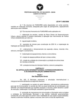 PREFEITURA MUNICIPAL DO SALVADORPREFEITURA MUNICIPAL DO SALVADORPREFEITURA MUNICIPAL DO SALVADORPREFEITURA MUNICIPAL DO SALVADOR –––– BAHIABAHIABAHIABAHIA
GABINETE DO PREFEITOGABINETE DO PREFEITOGABINETE DO PREFEITOGABINETE DO PREFEITO
____________________________________________________
____________________________
________________
LEI Nº 7.400/2008
182
§ 1° Os recursos do FUNDURBS serão depositados em conta corrente,
mantida em instituição financeira, designada pelo órgão de planejamento, especialmente
aberta para esta finalidade.
§ 2°Os recursos financeiros do FUNDURBS serão aplicados em:
I - elaboração de estudos, revisão do Plano Diretor de Desenvolvimento
Urbano, planos setoriais e projetos associados à aplicação dos instrumentos de Política
Urbana estabelecidos por esta Lei;
II - regularização fundiária;
III - aquisição de imóveis para constituição de ZEIS III, e implantação de
Habitação de Interesse Social, HIS;
IV - ordenamento e direcionamento da expansão urbana, incluindo infra-
estrutura, drenagem e saneamento;
V - implantação de equipamentos urbanos e comunitários;
VI - criação de espaços públicos de lazer e áreas verdes;
VII - criação de unidades de conservação ou proteção de outras áreas
de interesse ambiental;
VIII - proteção de áreas de interesse histórico, cultural e paisagístico.
CAPÍTULO V
DA ARTICULAÇÃO INTERINSTITUCIONAL E INTERGOVERNAMENTAL
E DA DESCENTRALIZAÇÃO ADMINISTRATIVA
Seção I
Das Disposições Gerais
Art. 322. O Município promoverá a articulação interinstitucional e
intergovernamental atendendo às seguintes diretrizes:
I - participação na revisão do pacto federativo, articulando-se politicamente
para agir de forma proativa, no sentido de inibir as atuais tendências de centralização e de
defender uma descentralização que equilibre encargos e recursos, poder decisório e poder
de execução, colaboração e contribuição subsidiária e governamental;
II - promoção de mecanismos de comunicação e informação entre os órgãos
e entidades da Administração Municipal e das demais instâncias governamentais,
constituindo uma rede capaz de conferir maior visibilidade de suas ações e potencialidades,
visando a estimular iniciativas, apoios e recursos, bem como a troca de experiências;
 