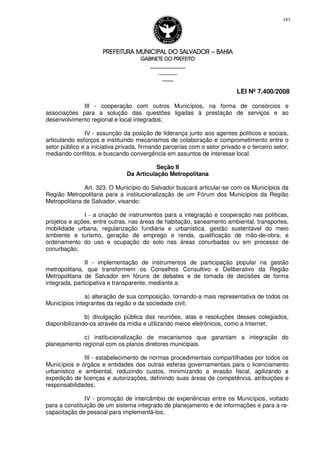 PREFEITURA MUNICIPAL DO SALVADORPREFEITURA MUNICIPAL DO SALVADORPREFEITURA MUNICIPAL DO SALVADORPREFEITURA MUNICIPAL DO SALVADOR –––– BAHIABAHIABAHIABAHIA
GABINETE DO PREFEITOGABINETE DO PREFEITOGABINETE DO PREFEITOGABINETE DO PREFEITO
____________________________________________________
____________________________
________________
LEI Nº 7.400/2008
183
III - cooperação com outros Municípios, na forma de consórcios e
associações para a solução das questões ligadas à prestação de serviços e ao
desenvolvimento regional e local integrados;
IV - assunção da posição de liderança junto aos agentes políticos e sociais,
articulando esforços e instituindo mecanismos de colaboração e comprometimento entre o
setor público e a iniciativa privada, firmando parcerias com o setor privado e o terceiro setor,
mediando conflitos, e buscando convergência em assuntos de interesse local.
Seção II
Da Articulação Metropolitana
Art. 323. O Município do Salvador buscará articular-se com os Municípios da
Região Metropolitana para a institucionalização de um Fórum dos Municípios da Região
Metropolitana de Salvador, visando:
I - a criação de instrumentos para a integração e cooperação nas políticas,
projetos e ações, entre outras, nas áreas de habitação, saneamento ambiental, transportes,
mobilidade urbana, regularização fundiária e urbanística, gestão sustentável do meio
ambiente e turismo, geração de emprego e renda, qualificação de mão-de-obra, e
ordenamento do uso e ocupação do solo nas áreas conurbadas ou em processo de
conurbação;
II - implementação de instrumentos de participação popular na gestão
metropolitana, que transformem os Conselhos Consultivo e Deliberativo da Região
Metropolitana de Salvador em fóruns de debates e de tomada de decisões de forma
integrada, participativa e transparente, mediante a:
a) alteração de sua composição, tornando-a mais representativa de todos os
Municípios integrantes da região e da sociedade civil;
b) divulgação pública das reuniões, atas e resoluções desses colegiados,
disponibilizando-os através da mídia e utilizando meios eletrônicos, como a Internet;
c) institucionalização de mecanismos que garantam a integração do
planejamento regional com os planos diretores municipais.
III - estabelecimento de normas procedimentais compartilhadas por todos os
Municípios e órgãos e entidades das outras esferas governamentais para o licenciamento
urbanístico e ambiental, reduzindo custos, minimizando a evasão fiscal, agilizando a
expedição de licenças e autorizações, definindo suas áreas de competência, atribuições e
responsabilidades;
IV - promoção de intercâmbio de experiências entre os Municípios, voltado
para a constituição de um sistema integrado de planejamento e de informações e para a re-
capacitação de pessoal para implementá-los;
 