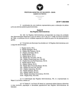 PREFEITURA MUNICIPAL DO SALVADORPREFEITURA MUNICIPAL DO SALVADORPREFEITURA MUNICIPAL DO SALVADORPREFEITURA MUNICIPAL DO SALVADOR –––– BAHIABAHIABAHIABAHIA
GABINETE DO PREFEITOGABINETE DO PREFEITOGABINETE DO PREFEITOGABINETE DO PREFEITO
____________________________________________________
____________________________
________________
LEI Nº 7.400/2008
184
V - constituição de uma instância representativa para a obtenção de pleitos
junto aos demais poderes governamentais.
Seção III
Das Regiões Administrativas
Art. 324. As Regiões Administrativas correspondem às áreas de jurisdição
das Administrações Regionais a que se refere o art.4°da Lei n°3.688, de 28 de novembro
de 1986, e constituem-se em unidades espaciais de referência para fins de planejamento e
gestão.
§ 1°O território do Município fica dividido em 18 Regiões Administrativas com
a seguinte denominação:
I - Região Centro, RA I;
II - Região Itapagipe, RA II;
III - Região São Caetano, RA III;
IV - Região Liberdade, RA IV;
V - Região Brotas, RA V;
VI - Região Barra, RA VI;
VII - Região Rio Vermelho, RA VII;
VIII - Região Pituba/Costa Azul, RA VIII;
IX - Região Boca do Rio/Patamares, RA IX;
X - Região Itapuã, RA X;
XI - Região Cabula, RA XI;
XII - Região Beiru/Tancredo Neves, RA XII;
XIII - Região Pau da Lima, RA XIII;
XIV - Região Cajazeiras, RA XIV;
XV - Região Ipitanga, RA XV;
XVI - Região Valéria, RA XVI;
XVII - Região Subúrbios Ferroviários, RA XVII;
XVIII - Região Ilhas, RA XVIII.
§ 2° A delimitação das Regiões Administrativas, RA, é a representada no
Mapa 9, do Anexo 3 desta Lei.
§ 3°A Tabela 01, do Anexo 02 desta Lei, apresenta dados básicos referentes
à área territorial, população e densidade populacional das Regiões Administrativas de
Salvador.
 