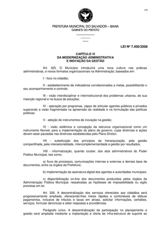 PREFEITURA MUNICIPAL DO SALVADORPREFEITURA MUNICIPAL DO SALVADORPREFEITURA MUNICIPAL DO SALVADORPREFEITURA MUNICIPAL DO SALVADOR –––– BAHIABAHIABAHIABAHIA
GABINETE DO PREFEITOGABINETE DO PREFEITOGABINETE DO PREFEITOGABINETE DO PREFEITO
____________________________________________________
____________________________
________________
LEI Nº 7.400/2008
185
CAPÍTULO VI
DA MODERNIZAÇÃO ADMINISTRATIVA
E INOVAÇÃO DA GESTÃO
Art. 325. O Município introduzirá uma nova cultura nas práticas
administrativas, e novos formatos organizacionais na Administração, baseados em:
I - foco no cidadão;
II - estabelecimento de indicadores correlacionados a metas, possibilitando o
seu acompanhamento e controle;
III - visão interdisciplinar e interinstitucional dos problemas urbanos, de sua
inserção regional e na busca de soluções;
IV - operação por programas, capaz de articular agentes públicos e privados
superando a visão fragmentada na apreensão da realidade e na formulação das políticas
públicas;
V - adoção de instrumentos de inovação na gestão;
VI - visão sistêmica e concepção da estrutura organizacional como um
instrumento flexível, para a implementação do plano de governo, cujas diretrizes e ações
devem estar pautadas nas diretrizes estabelecidas pelo Plano Diretor;
VII - substituição dos princípios da hierarquização, pela gestão
compartilhada, pela intersetorialidade, intercomplementaridade e gestão por resultados;
VIII - informatização, quando couber, dos atos administrativos do Poder
Público Municipal, tais como:
a) fluxo de processos, comunicações internas e externas e demais tipos de
documentos, entre os órgãos da Prefeitura;
b) implementação da assinatura digital dos agentes e autoridades municipais;
c) disponibilização on-line dos documentos produzidos pelos órgãos da
Administração Pública Municipal, ressalvadas as hipóteses de impossibilidade ou sigilo
previstas em lei.
Art. 326. A descentralização dos serviços oferecidos aos cidadãos será
progressivamente ampliada, oferecendo-lhes meios rápidos e confortáveis de efetuar
pagamentos, inclusive de tributos e taxas em atraso, solicitar informações, certidões,
serviços, formular denúncias e obter respostas e providências.
Parágrafo único. A descentralização da participação no planejamento e
gestão será ampliada mediante a implantação e oferta de infra-estrutura de suporte ao
 