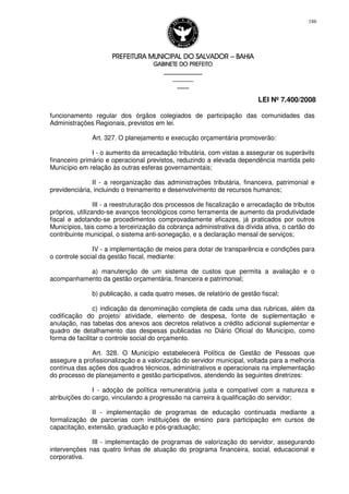 PREFEITURA MUNICIPAL DO SALVADORPREFEITURA MUNICIPAL DO SALVADORPREFEITURA MUNICIPAL DO SALVADORPREFEITURA MUNICIPAL DO SALVADOR –––– BAHIABAHIABAHIABAHIA
GABINETE DO PREFEITOGABINETE DO PREFEITOGABINETE DO PREFEITOGABINETE DO PREFEITO
____________________________________________________
____________________________
________________
LEI Nº 7.400/2008
186
funcionamento regular dos órgãos colegiados de participação das comunidades das
Administrações Regionais, previstos em lei.
Art. 327. O planejamento e execução orçamentária promoverão:
I - o aumento da arrecadação tributária, com vistas a assegurar os superávits
financeiro primário e operacional previstos, reduzindo a elevada dependência mantida pelo
Município em relação às outras esferas governamentais;
II - a reorganização das administrações tributária, financeira, patrimonial e
previdenciária, incluindo o treinamento e desenvolvimento de recursos humanos;
III - a reestruturação dos processos de fiscalização e arrecadação de tributos
próprios, utilizando-se avanços tecnológicos como ferramenta de aumento da produtividade
fiscal e adotando-se procedimentos comprovadamente eficazes, já praticados por outros
Municípios, tais como a terceirização da cobrança administrativa da dívida ativa, o cartão do
contribuinte municipal, o sistema anti-sonegação, e a declaração mensal de serviços;
IV - a implementação de meios para dotar de transparência e condições para
o controle social da gestão fiscal, mediante:
a) manutenção de um sistema de custos que permita a avaliação e o
acompanhamento da gestão orçamentária, financeira e patrimonial;
b) publicação, a cada quatro meses, de relatório de gestão fiscal;
c) indicação da denominação completa de cada uma das rubricas, além da
codificação do projeto/ atividade, elemento de despesa, fonte de suplementação e
anulação, nas tabelas dos anexos aos decretos relativos a crédito adicional suplementar e
quadro de detalhamento das despesas publicadas no Diário Oficial do Município, como
forma de facilitar o controle social do orçamento.
Art. 328. O Município estabelecerá Política de Gestão de Pessoas que
assegure a profissionalização e a valorização do servidor municipal, voltada para a melhoria
contínua das ações dos quadros técnicos, administrativos e operacionais na implementação
do processo de planejamento e gestão participativos, atendendo às seguintes diretrizes:
I - adoção de política remuneratória justa e compatível com a natureza e
atribuições do cargo, vinculando a progressão na carreira à qualificação do servidor;
II - implementação de programas de educação continuada mediante a
formalização de parcerias com instituições de ensino para participação em cursos de
capacitação, extensão, graduação e pós-graduação;
III - implementação de programas de valorização do servidor, assegurando
intervenções nas quatro linhas de atuação do programa financeira, social, educacional e
corporativa.
 