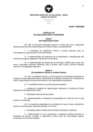 PREFEITURA MUNICIPAL DO SALVADORPREFEITURA MUNICIPAL DO SALVADORPREFEITURA MUNICIPAL DO SALVADORPREFEITURA MUNICIPAL DO SALVADOR –––– BAHIABAHIABAHIABAHIA
GABINETE DO PREFEITOGABINETE DO PREFEITOGABINETE DO PREFEITOGABINETE DO PREFEITO
____________________________________________________
____________________________
________________
LEI Nº 7.400/2008
187
CAPÍTULO VII
DA EDUCAÇÃO PARA A CIDADANIA
Seção I
Das Disposições Gerais
Art. 329. O Executivo Municipal proverá os meios para que a população
participe ativamente da implementação da Política Urbana, compreendendo:
I - a prestação de assistência técnica e jurídica gratuitas para as
comunidades e grupos sociais menos favorecidos;
II - a implementação de programas de re-capacitação e requalificação dos
membros de órgãos colegiados e lideranças comunitárias;
III - a implementação de programas de educação voltados para temas tais
como a educação ambiental, alimentar, para o trânsito, entre outras, conforme disposto
nesta Lei e na legislação específica.
Seção II
Da Assistência Técnica e Jurídica Gratuita
Art. 330. A assistência técnica e jurídica gratuita será prestada às pessoas e
entidades comprovadamente pobres, diretamente ou mediante convênio com instituições de
ensino, organizações não governamentais ou com associações profissionais.
§ 1°A assistência técnica e jurídica gratuita precederá:
I - programas e projetos de regularização urbanística e fundiária de Zonas
Especiais de Interesse Social, ZEIS;
II - Operações Urbanas Consorciadas;
III - desapropriações e relocações de populações em áreas de risco à vida
humana ou ambiental.
§ 2°Lei específica estabelecerá as condições em que se dará a assistência
técnica e jurídica gratuita, devendo abranger, no mínimo:
I - orientação jurídica e defesa dos interesses individuais e coletivos;
II - implementação de uma engenharia e arquitetura públicas levando os
benefícios da técnica, conforto, a segurança e baixo custo às comunidades pobres,
envolvendo, entre outras medidas:
 