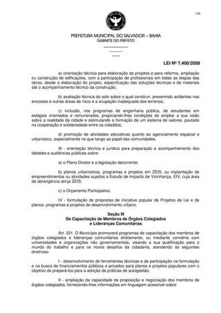 PREFEITURA MUNICIPAL DO SALVADORPREFEITURA MUNICIPAL DO SALVADORPREFEITURA MUNICIPAL DO SALVADORPREFEITURA MUNICIPAL DO SALVADOR –––– BAHIABAHIABAHIABAHIA
GABINETE DO PREFEITOGABINETE DO PREFEITOGABINETE DO PREFEITOGABINETE DO PREFEITO
____________________________________________________
____________________________
________________
LEI Nº 7.400/2008
188
a) orientação técnica para elaboração de projetos e para reforma, ampliação
ou construção de edificações, com a participação de profissionais em todas as etapas das
obras, desde a elaboração do projeto, especificação das soluções técnicas e de materiais
até o acompanhamento técnico da construção;
b) avaliação técnica do solo sobre o qual construir, prevenindo acidentes nas
encostas e outras áreas de risco e a ocupação inadequada dos terrenos;
c) inclusão, nos programas de engenharia pública, de estudantes em
estágios orientados e remunerados, propiciando-lhes condições de ampliar a sua visão
sobre a realidade da cidade e estimulando a formação de um sistema de valores, pautado
na cooperação e solidariedade entre os cidadãos;
d) promoção de atividades educativas quanto ao agenciamento espacial e
urbanístico, especialmente no que tange ao papel das comunidades.
III - orientação técnica e jurídica para preparação e acompanhamento dos
debates e audiências públicas sobre:
a) o Plano Diretor e a legislação decorrente;
b) planos urbanísticos, programas e projetos em ZEIS, ou implantação de
empreendimentos ou atividades sujeitos a Estudo de Impacto de Vizinhança, EIV, cuja área
de abrangência atinja ZEIS;
c) o Orçamento Participativo.
IV - formulação de propostas de iniciativa popular de Projetos de Lei e de
planos, programas e projetos de desenvolvimento urbano.
Seção III
Da Capacitação de Membros de Órgãos Colegiados
e Lideranças Comunitárias
Art. 331. O Município promoverá programas de capacitação dos membros de
órgãos colegiados e lideranças comunitárias diretamente, ou mediante convênio com
universidades e organizações não governamentais, visando a sua qualificação para o
mundo do trabalho e para os novos desafios da cidadania, atendendo às seguintes
diretrizes:
I - desenvolvimento de ferramentas técnicas e de participação na formulação
e na busca de financiamentos públicos e privados para planos e projetos populares com o
objetivo de prepará-los para a adoção de práticas de autogestão;
II - ampliação da capacidade de proposição e negociação dos membros de
órgãos colegiados, fornecendo-lhes informações em linguagem acessível sobre:
 