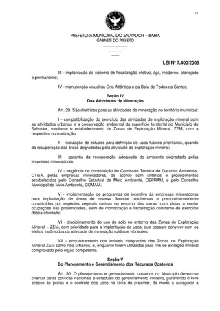 PREFEITURA MUNICIPAL DO SALVADORPREFEITURA MUNICIPAL DO SALVADORPREFEITURA MUNICIPAL DO SALVADORPREFEITURA MUNICIPAL DO SALVADOR –––– BAHIABAHIABAHIABAHIA
GABINETE DO PREFEITOGABINETE DO PREFEITOGABINETE DO PREFEITOGABINETE DO PREFEITO
____________________________________________________
____________________________
________________
LEI Nº 7.400/2008
19
III - implantação de sistema de fiscalização efetivo, ágil, moderno, planejado
e permanente;
IV - manutenção visual da Orla Atlântica e da Baía de Todos os Santos.
Seção IV
Das Atividades de Mineração
Art. 29. São diretrizes para as atividades de mineração no território municipal:
I - compatibilização do exercício das atividades de exploração mineral com
as atividades urbanas e a conservação ambiental da superfície territorial do Município do
Salvador, mediante o estabelecimento de Zonas de Exploração Mineral, ZEM, com a
respectiva normatização;
II - realização de estudos para definição de usos futuros prioritários, quando
da recuperação das áreas degradadas pela atividade de exploração mineral;
III - garantia da recuperação adequada do ambiente degradado pelas
empresas mineradoras;
IV - exigência de constituição de Comissão Técnica de Garantia Ambiental,
CTGA, pelas empresas mineradoras, de acordo com critérios e procedimentos
estabelecidos pelo Conselho Estadual de Meio Ambiente, CEPRAM, e pelo Conselho
Municipal do Meio Ambiente, COMAM;
V - implementação de programas de incentivo às empresas mineradoras
para implantação de áreas de reserva florestal biodiversas e predominantemente
constituídas por espécies vegetais nativas no entorno das lavras, com vistas a conter
ocupações nas proximidades, além de monitoração e fiscalização constante do exercício
dessa atividade;
VI - disciplinamento do uso do solo no entorno das Zonas de Exploração
Mineral – ZEM, com prioridade para a implantação de usos, que possam conviver com os
efeitos incômodos da atividade de mineração ruídos e vibrações;
VII - enquadramento dos imóveis integrantes das Zonas de Exploração
Mineral ZEM como não urbanos, e, enquanto forem utilizados para fins de extração mineral
comprovado pelo órgão competente.
Seção V
Do Planejamento e Gerenciamento dos Recursos Costeiros
Art. 30. O planejamento e gerenciamento costeiros no Município devem-se
orientar pelas políticas nacionais e estaduais do gerenciamento costeiro, garantindo o livre
acesso às praias e o controle dos usos na faixa de preamar, de modo a assegurar a
 