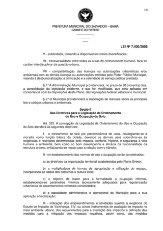 PREFEITURA MUNICIPAL DO SALVADORPREFEITURA MUNICIPAL DO SALVADORPREFEITURA MUNICIPAL DO SALVADORPREFEITURA MUNICIPAL DO SALVADOR –––– BAHIABAHIABAHIABAHIA
GABINETE DO PREFEITOGABINETE DO PREFEITOGABINETE DO PREFEITOGABINETE DO PREFEITO
____________________________________________________
____________________________
________________
LEI Nº 7.400/2008
190
V - publicidade, tornando-a disponível em meios diversificados;
VI - transversalidade entre todas as áreas do conhecimento humano, face ao
caráter interdisciplinar da questão urbana;
VII - compatibilização das licenças ou autorizações urbanísticas e/ou
ambientais com as demais licenças ou autorizações emitidas pelo Poder Público Municipal,
visando à desburocratização, a otimização e a celeridade do serviço público prestado.
§ 1°A Administração Municipal providenciará, no prazo de 90 (noventa) dias,
a consolidação da legislação existente, e que for modificada, que será aplicada em
consonância com as disposições deste Plano, das legislações federal, estadual e municipal.
§ 2°O Município providenciará a elaboração de manuais sobre as principais
leis e códigos urbanos e ambientais.
Seção II
Das Diretrizes para a Legislação de Ordenamento
do Uso e Ocupação do Solo
Art. 333. A concepção da Legislação de Ordenamento do Uso e Ocupação
do Solo atenderá às seguintes diretrizes:
I - o zoneamento se fará por predominância de usos, privilegiando-se a
moradia como função básica da cidade, devendo os demais usos subordinar-se às
exigências e restrições determinadas pelo impacto, conforto, higiene, e segurança à vida
humana e ambiental, bem como ao bom desempenho e eficácia da funcionalidade da
estrutura urbana, enfatizando-se nesse caso a relação com o trânsito;
II - no estabelecimento das normas de uso e ocupação serão considerados:
a) as diretrizes da organização territorial estabelecidas pelo Plano Diretor;
b) a multiplicidade de formas de apropriação e utilização do espaço,
incorporando-se dados dos costumes e cultura local;
c) o objetivo de trazer para a formalidade a ocupação informal,
estabelecendo-se parâmetros mínimos tecnicamente adequados para regularização
urbanística de assentamentos informais consolidados;
d) a capacidade administrativa e operacional do Município para a sua
aplicação e fiscalização;
III - indicação dos empreendimentos e atividades sujeitos à exigência do
Estudo de Impacto de Vizinhança, EIV, ou outros instrumentos de avaliação de impacto no
meio ambiente urbano, dos requerimentos para a avaliação dos impactos e definição das
medidas para a mitigação dos impactos negativos, assim como, das medidas
 