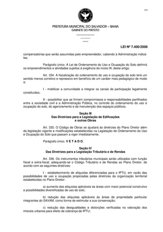 PREFEITURA MUNICIPAL DO SALVADORPREFEITURA MUNICIPAL DO SALVADORPREFEITURA MUNICIPAL DO SALVADORPREFEITURA MUNICIPAL DO SALVADOR –––– BAHIABAHIABAHIABAHIA
GABINETE DO PREFEITOGABINETE DO PREFEITOGABINETE DO PREFEITOGABINETE DO PREFEITO
____________________________________________________
____________________________
________________
LEI Nº 7.400/2008
191
compensatórias que serão assumidas pelo empreendedor, cabendo à Administração indicá-
las;
Parágrafo único. A Lei de Ordenamento do Uso e Ocupação do Solo definirá
os empreendimentos e atividades sujeitos à exigência do inciso III, deste artigo.
Art. 334. A fiscalização do ordenamento do uso e ocupação do solo terá um
sentido menos corretivo e repressivo em benefício de um caráter mais pedagógico de modo
a:
I - mobilizar a comunidade a integrar os canais de participação legalmente
constituídos;
II - possibilitar que se firmem compromissos e responsabilidades partilhados
entre a sociedade civil e a Administração Pública, no controle do ordenamento do uso e
ocupação do solo, do agenciamento e da manutenção dos espaços públicos.
Seção III
Das Diretrizes para a Legislação de Edificações
e outras Obras
Art. 335. O Código de Obras se ajustará às diretrizes do Plano Diretor além
da legislação vigente e modificações estabelecidas na Legislação de Ordenamento do Uso
e Ocupação do Solo que passam a viger imediatamente.
Parágrafo único. V E T A D O.
Seção IV
Das Diretrizes para a Legislação Tributária e de Rendas
Art. 336. Os instrumentos tributários municipais serão utilizados com função
fiscal e extra-fiscal, adequando-se o Código Tributário e de Rendas ao Plano Diretor, de
acordo com as seguintes diretrizes:
I - estabelecimento de alíquotas diferenciadas para o IPTU, em razão das
possibilidades de uso e ocupação propiciadas pelas diretrizes da organização territorial
estabelecidas no Plano Diretor:
a) aumento das alíquotas aplicáveis às áreas com maior potencial construtivo
e possibilidades diversificadas de uso do solo;
b) redução das alíquotas aplicáveis às áreas de propriedade particular
integrantes do SAVAM, como forma de estimular a sua conservação;
c) redução das desigualdades e distorções verificadas na valoração dos
imóveis urbanos para efeito de cobrança de IPTU;
 