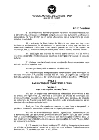 PREFEITURA MUNICIPAL DO SALVADORPREFEITURA MUNICIPAL DO SALVADORPREFEITURA MUNICIPAL DO SALVADORPREFEITURA MUNICIPAL DO SALVADOR –––– BAHIABAHIABAHIABAHIA
GABINETE DO PREFEITOGABINETE DO PREFEITOGABINETE DO PREFEITOGABINETE DO PREFEITO
____________________________________________________
____________________________
________________
LEI Nº 7.400/2008
192
II - estabelecimento de IPTU progressivo no tempo, nas áreas indicadas para
o parcelamento, edificação ou utilização compulsórios que não cumprirem as obrigações
estabelecidas no Plano Diretor, ou em planos urbanísticos, para o cumprimento da função
social da propriedade;
III - aplicação da Contribuição de Melhoria nas áreas em que forem
implantados equipamentos de infra-estrutura e transportes e outros que resultem em
valorização imobiliária, identificada como impacto positivo em Estudo de Impacto de
Vizinhança, EIV, ou outro instrumento de avaliação de impacto no meio ambiente urbano;
IV - adequação das alíquotas do Imposto Sobre Serviços, ISS, de modo a
incentivar a expansão e modernização da base local de serviços empresariais e a produção
cultural;
V - oferta de incentivos fiscais para a formalização de microempresas e como
estímulo à cultura, esporte e lazer;
VI - redução de impostos e taxas das microempresas;
VII - regulamentação do Imposto sobre Transmissão de Bens Imóveis por Ato
Oneroso “Intervivos”, ITIV, previsto no inciso II do art.153 da Lei Orgânica do Município do
Salvador, aplicando-o às operações de Transferência do Direito de Construir, TRANSCON.
TÍTULO X
DAS DISPOSIÇÕES TRANSITÓRIAS E FINAIS
CAPÍTULO I
DAS DISPOSIÇÕES TRANSITÓRIAS
Art. 337. Os expedientes administrativos protocolados anteriormente à data
de entrada em vigor desta Lei, referentes a solicitações de alvarás de construção para
empreendimentos e licenciamento de atividades, assim como os de solicitação de utilização
do instrumento da Transferência do Direito de Construir, serão analisados segundo as leis
vigentes à época do seu protocolamento.
Parágrafo único. Os expedientes referidos no caput deste artigo poderão, a
pedido do interessado, ser analisados conforme as disposições desta Lei.
Art. 338. Até a entrada em vigor da nova Legislação de Ordenamento do Uso
e da Ocupação do Solo do Município, permanece em vigor a Lei n°3.377, de 23 de julho de
1984, e suas modificações posteriores, combinada com as disposições constantes desta Lei
que entram em vigor imediatamente, em especial as disposições do Título VIII, que tratam
do ordenamento territorial.
§ 1°A subcategoria de uso residencial R3 – Edifício de apartamentos e grupo
de edifícios de apartamentos, passa a ser admitido em todas as Zonas Predominantemente
Residenciais, ZR, estabelecidas pela Lei n.º 3.377/84.
 