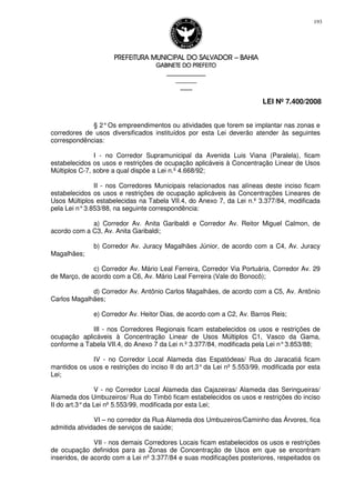 PREFEITURA MUNICIPAL DO SALVADORPREFEITURA MUNICIPAL DO SALVADORPREFEITURA MUNICIPAL DO SALVADORPREFEITURA MUNICIPAL DO SALVADOR –––– BAHIABAHIABAHIABAHIA
GABINETE DO PREFEITOGABINETE DO PREFEITOGABINETE DO PREFEITOGABINETE DO PREFEITO
____________________________________________________
____________________________
________________
LEI Nº 7.400/2008
193
§ 2°Os empreendimentos ou atividades que forem se implantar nas zonas e
corredores de usos diversificados instituídos por esta Lei deverão atender às seguintes
correspondências:
I - no Corredor Supramunicipal da Avenida Luis Viana (Paralela), ficam
estabelecidos os usos e restrições de ocupação aplicáveis à Concentração Linear de Usos
Múltiplos C-7, sobre a qual dispõe a Lei n.º 4.668/92;
II - nos Corredores Municipais relacionados nas alíneas deste inciso ficam
estabelecidos os usos e restrições de ocupação aplicáveis às Concentrações Lineares de
Usos Múltiplos estabelecidas na Tabela VII.4, do Anexo 7, da Lei n.º 3.377/84, modificada
pela Lei n°3.853/88, na seguinte correspondência:
a) Corredor Av. Anita Garibaldi e Corredor Av. Reitor Miguel Calmon, de
acordo com a C3, Av. Anita Garibaldi;
b) Corredor Av. Juracy Magalhães Júnior, de acordo com a C4, Av. Juracy
Magalhães;
c) Corredor Av. Mário Leal Ferreira, Corredor Via Portuária, Corredor Av. 29
de Março, de acordo com a C6, Av. Mário Leal Ferreira (Vale do Bonocô);
d) Corredor Av. Antônio Carlos Magalhães, de acordo com a C5, Av. Antônio
Carlos Magalhães;
e) Corredor Av. Heitor Dias, de acordo com a C2, Av. Barros Reis;
III - nos Corredores Regionais ficam estabelecidos os usos e restrições de
ocupação aplicáveis à Concentração Linear de Usos Múltiplos C1, Vasco da Gama,
conforme a Tabela VII.4, do Anexo 7 da Lei n.º 3.377/84, modificada pela Lei n°3.853/88;
IV - no Corredor Local Alameda das Espatódeas/ Rua do Jaracatiá ficam
mantidos os usos e restrições do inciso II do art.3°da Lei nº 5.553/99, modificada por esta
Lei;
V - no Corredor Local Alameda das Cajazeiras/ Alameda das Seringueiras/
Alameda dos Umbuzeiros/ Rua do Timbó ficam estabelecidos os usos e restrições do inciso
II do art.3°da Lei nº 5.553/99, modificada por esta Lei;
VI – no corredor da Rua Alameda dos Umbuzeiros/Caminho das Árvores, fica
admitida atividades de serviços de saúde;
VII - nos demais Corredores Locais ficam estabelecidos os usos e restrições
de ocupação definidos para as Zonas de Concentração de Usos em que se encontram
inseridos, de acordo com a Lei nº 3.377/84 e suas modificações posteriores, respeitados os
 