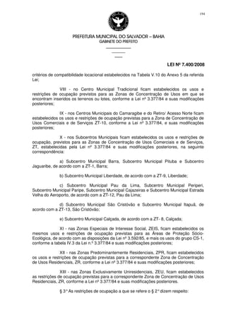 PREFEITURA MUNICIPAL DO SALVADORPREFEITURA MUNICIPAL DO SALVADORPREFEITURA MUNICIPAL DO SALVADORPREFEITURA MUNICIPAL DO SALVADOR –––– BAHIABAHIABAHIABAHIA
GABINETE DO PREFEITOGABINETE DO PREFEITOGABINETE DO PREFEITOGABINETE DO PREFEITO
____________________________________________________
____________________________
________________
LEI Nº 7.400/2008
194
critérios de compatibilidade locacional estabelecidos na Tabela V.10 do Anexo 5 da referida
Lei;
VIII - no Centro Municipal Tradicional ficam estabelecidos os usos e
restrições de ocupação previstos para as Zonas de Concentração de Usos em que se
encontram inseridos os terrenos ou lotes, conforme a Lei nº 3.377/84 e suas modificações
posteriores;
IX - nos Centros Municipais do Camaragibe e do Retiro/ Acesso Norte ficam
estabelecidos os usos e restrições de ocupação previstas para a Zona de Concentração de
Usos Comerciais e de Serviços ZT-10, conforme a Lei nº 3.377/84, e suas modificações
posteriores;
X - nos Subcentros Municipais ficam estabelecidos os usos e restrições de
ocupação, previstos para as Zonas de Concentração de Usos Comerciais e de Serviços,
ZT, estabelecidas pela Lei nº 3.377/84 e suas modificações posteriores, na seguinte
correspondência:
a) Subcentro Municipal Barra, Subcentro Municipal Pituba e Subcentro
Jaguaribe, de acordo com a ZT-1, Barra;
b) Subcentro Municipal Liberdade, de acordo com a ZT-9, Liberdade;
c) Subcentro Municipal Pau da Lima, Subcentro Municipal Periperi,
Subcentro Municipal Paripe, Subcentro Municipal Cajazeiras e Subcentro Municipal Estrada
Velha do Aeroporto, de acordo com a ZT-12, Pau da Lima;
d) Subcentro Municipal São Cristóvão e Subcentro Municipal Itapuã, de
acordo com a ZT-13, São Cristóvão;
e) Subcentro Municipal Calçada, de acordo com a ZT- 8, Calçada;
XI - nas Zonas Especiais de Interesse Social, ZEIS, ficam estabelecidos os
mesmos usos e restrições de ocupação previstas para as Áreas de Proteção Sócio-
Ecológica, de acordo com as disposições da Lei nº 3.592/85, e mais os usos do grupo CS-1,
conforme a tabela IV.3 da Lei n.º 3.377/84 e suas modificações posteriores;
XII - nas Zonas Predominantemente Residenciais, ZPR, ficam estabelecidos
os usos e restrições de ocupação previstas para a correspondente Zona de Concentração
de Usos Residenciais, ZR, conforme a Lei nº 3.377/84 e suas modificações posteriores;
XIII - nas Zonas Exclusivamente Uniresidenciais, ZEU, ficam estabelecidos
as restrições de ocupação previstas para a correspondente Zona de Concentração de Usos
Residenciais, ZR, conforme a Lei nº 3.377/84 e suas modificações posteriores.
§ 3°As restrições de ocupação a que se refere o § 2°dizem respeito:
 