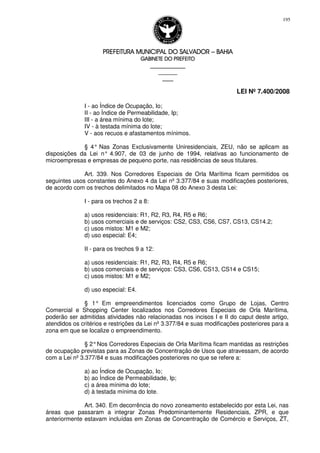 PREFEITURA MUNICIPAL DO SALVADORPREFEITURA MUNICIPAL DO SALVADORPREFEITURA MUNICIPAL DO SALVADORPREFEITURA MUNICIPAL DO SALVADOR –––– BAHIABAHIABAHIABAHIA
GABINETE DO PREFEITOGABINETE DO PREFEITOGABINETE DO PREFEITOGABINETE DO PREFEITO
____________________________________________________
____________________________
________________
LEI Nº 7.400/2008
195
I - ao Índice de Ocupação, Io;
II - ao Índice de Permeabilidade, Ip;
III - a área mínima do lote;
IV - à testada mínima do lote;
V - aos recuos e afastamentos mínimos.
§ 4° Nas Zonas Exclusivamente Uniresidenciais, ZEU, não se aplicam as
disposições da Lei n° 4.907, de 03 de junho de 1994, relativas ao funcionamento de
microempresas e empresas de pequeno porte, nas residências de seus titulares.
Art. 339. Nos Corredores Especiais de Orla Marítima ficam permitidos os
seguintes usos constantes do Anexo 4 da Lei nº 3.377/84 e suas modificações posteriores,
de acordo com os trechos delimitados no Mapa 08 do Anexo 3 desta Lei:
I - para os trechos 2 a 8:
a) usos residenciais: R1, R2, R3, R4, R5 e R6;
b) usos comerciais e de serviços: CS2, CS3, CS6, CS7, CS13, CS14.2;
c) usos mistos: M1 e M2;
d) uso especial: E4;
II - para os trechos 9 a 12:
a) usos residenciais: R1, R2, R3, R4, R5 e R6;
b) usos comerciais e de serviços: CS3, CS6, CS13, CS14 e CS15;
c) usos mistos: M1 e M2;
d) uso especial: E4.
§ 1° Em empreendimentos licenciados como Grupo de Lojas, Centro
Comercial e Shopping Center localizados nos Corredores Especiais de Orla Marítima,
poderão ser admitidas atividades não relacionadas nos incisos I e II do caput deste artigo,
atendidos os critérios e restrições da Lei nº 3.377/84 e suas modificações posteriores para a
zona em que se localize o empreendimento.
§ 2°Nos Corredores Especiais de Orla Marítima ficam mantidas as restrições
de ocupação previstas para as Zonas de Concentração de Usos que atravessam, de acordo
com a Lei nº 3.377/84 e suas modificações posteriores no que se refere a:
a) ao Índice de Ocupação, Io;
b) ao Índice de Permeabilidade, Ip;
c) a área mínima do lote;
d) à testada mínima do lote.
Art. 340. Em decorrência do novo zoneamento estabelecido por esta Lei, nas
áreas que passaram a integrar Zonas Predominantemente Residenciais, ZPR, e que
anteriormente estavam incluídas em Zonas de Concentração de Comércio e Serviços, ZT,
 
