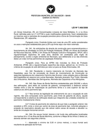 PREFEITURA MUNICIPAL DO SALVADORPREFEITURA MUNICIPAL DO SALVADORPREFEITURA MUNICIPAL DO SALVADORPREFEITURA MUNICIPAL DO SALVADOR –––– BAHIABAHIABAHIABAHIA
GABINETE DO PREFEITOGABINETE DO PREFEITOGABINETE DO PREFEITOGABINETE DO PREFEITO
____________________________________________________
____________________________
________________
LEI Nº 7.400/2008
196
em Zonas Industriais, ZS, em Concentrações Lineares de Usos Múltiplos, C, e na Zona
Rural, definidas pela Lei nº 3.377/84 e suas modificações posteriores, ficam estabelecidos
os mesmos usos e restrições de ocupação previstos para a Zona de Concentração de Usos
Residenciais, ZR, adjacente.
Parágrafo único. Existindo limites com mais de uma ZR, serão considerados
os usos e restrições estabelecidos para a ZR cujo limite seja o de maior extensão.
Art. 341. As solicitações de alvarás de construção para empreendimentos e
licenciamento de atividades na Zona de Proteção Ambiental, ZPAM, em Áreas de Proteção
de Recursos Naturais, APRN, e em Áreas de Proteção Cultural e Paisagística, APCP, até a
regulamentação específica de cada área, deverão ser analisados pelo órgão de
planejamento, ouvido o órgão ambiental do Município, que deliberarão à luz das diretrizes
desta Lei e das normas pertinentes da Legislação Ambiental.
Parágrafo único. Para as APRN não incluídas na Zona de Proteção
Ambiental, ZPAM, até a regulamentação específica das áreas, aplicam-se, no mínimo, os
critérios de ocupação do solo definidos por esta Lei para as Áreas Arborizadas, AA.
Art. 342. Receberão o mesmo tratamento do Corredor da Alameda das
Espatódias, para fins de concessão de Alvará de Licenciamento de Construção os
seguintes logradouros do Loteamento Caminho das Árvores: Lotes voltados para a Alameda
das Espatódias em esquina com outras Alamedas, Alameda Jaracatiá, Rua Timbó, Alameda
dos Umbuzeiros, Alamedas das Seringueiras, Alameda das Cajazeiras e Rua Mongubas.
Art. 343. Nas Áreas de Borda Marítima estabelecidas pelo SAVAM, a altura
das edificações, para efeito do controle de gabarito, corresponderá à distância vertical
medida entre a cota de implantação do pavimento térreo e a cota superior da laje de
cobertura do último pavimento tipo.
§ 1° Nos termos da legislação de ordenamento do uso e ocupação do solo
vigente, não será computado como pavimento, para limite de gabarito de altura, aquele
correspondente à cobertura da edificação desde que integrante das unidades existentes no
pavimento imediatamente inferior.
§ 2°A área do pavimento de cobertura de que trata o parágrafo anterior não
excederá a 25% (vinte e cinco por cento) da área do pavimento tipo, incluindo pérgulas e
projeção do reservatório elevado que não estiver sobre caixas de escada e elevador ou
ainda de circulação horizontal comum.
Art. 344. Os recuos frontal, laterais e de fundo das edificações localizadas
nos trechos 04 a 12 da Área de Borda Marítima, conforme o Mapa 08 do Anexo 3 desta Lei,
deverão atender aos seguintes critérios:
I - observado o mínimo de 5,00 m (cinco metros), o recuo frontal será
resultante da aplicação da fórmula:
 