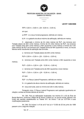 PREFEITURA MUNICIPAL DO SALVADORPREFEITURA MUNICIPAL DO SALVADORPREFEITURA MUNICIPAL DO SALVADORPREFEITURA MUNICIPAL DO SALVADOR –––– BAHIABAHIABAHIABAHIA
GABINETE DO PREFEITOGABINETE DO PREFEITOGABINETE DO PREFEITOGABINETE DO PREFEITO
____________________________________________________
____________________________
________________
LEI Nº 7.400/2008
197
RFP= 5,00 m + 0,60 m × [(N - 6,00 m) ÷ 3,00 m],
em que:
a) RFP - é o recuo frontal progressivo, definido em metros;
b) N - é o gabarito de altura máximo da edificação, definido em metros;
II - observado o mínimo de 2m (dois metros) de RLP, nos terrenos com
Testada abaixo de 20m (vinte metros); mínimo de 3m (três metros) de RLP, nos terrenos
com Testada entre 20m (vinte metros) e 49m (quarenta e nove metros) e mínimo de 7,0m
(sete metros) de RLP nos terrenos com Testada acima de 49m (quarenta e nove), os recuos
laterais serão resultantes da aplicação das fórmulas:
a - terrenos com Testada abaixo de 20m (vinte metros);
RLP= 2,00 m + 0,30 m × [(N - 12,00 m) ÷ 3,00 m];
b – terrenos com Testada entre 20m (vinte metros) e 49m (quarenta e nove
metros);
RLP = 3,00 m + 0,30 m × [(N - 12,00 m) ÷ 3,00 m];
c – terrenos com Testada acima de 49m (quarenta e nove metros):
RLP = 7,00 m + 0,30 m × [(N - 12,00 m) ÷ 3,00 m],
em que:
RLP - é o Recuo Lateral Progressivo, definido em metros;
N - é o gabarito de altura máximo da edificação, definido em metros;
III - recuo de fundo, será no mínimo de 3,00 m (três metros).
Parágrafo único. O Recuo Lateral Progressivo será aplicado igualmente em
relação a ambas as divisas laterais do terreno.
Art. 345. Para as edificações localizadas nos trechos 01 a 03 da Área de
Borda Marítima, conforme o Mapa 08 do Anexo 3 desta Lei, os recuos frontal, laterais e de
fundo são aqueles estabelecidos na Tabela VII.1 do Anexo 7 da Lei 3.377/84 e suas
modificações posteriores.
Art. 346. Os incisos I e II do art.3° da Lei n° 5.553 de 22 de junho de 1999
passam a ter a seguinte redação:
“Art. 3º ...............................................................................................
 