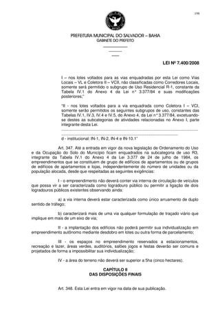 PREFEITURA MUNICIPAL DO SALVADORPREFEITURA MUNICIPAL DO SALVADORPREFEITURA MUNICIPAL DO SALVADORPREFEITURA MUNICIPAL DO SALVADOR –––– BAHIABAHIABAHIABAHIA
GABINETE DO PREFEITOGABINETE DO PREFEITOGABINETE DO PREFEITOGABINETE DO PREFEITO
____________________________________________________
____________________________
________________
LEI Nº 7.400/2008
198
I – nos lotes voltados para as vias enquadradas por esta Lei como Vias
Locais – VL e Coletora II – VCII, não classificadas como Corredores Locais,
somente será permitido o subgrupo de Uso Residencial R-1, constante da
Tabela IV.1 do Anexo 4 da Lei n° 3.377/84 e suas modificações
posteriores;”
“II - nos lotes voltados para a via enquadrada como Coletora I – VCI,
somente serão permitidos os seguintes subgrupos de uso, constantes das
Tabelas IV.1, IV.3, IV.4 e IV.5, do Anexo 4, da Lei n°3.377/84, excetuando-
se destes as subcategorias de atividades relacionadas no Anexo I, parte
integrante desta Lei.
.........................................................................................................................
.......................................................................................................
d - institucional: IN-1, IN-2, IN-4 e IN-10.1”
Art. 347. Até a entrada em vigor da nova legislação de Ordenamento do Uso
e da Ocupação do Solo do Município ficam enquadrados na subcategoria de uso R3,
integrante da Tabela IV.1 do Anexo 4 da Lei 3.377 de 24 de julho de 1984, os
empreendimentos que se constituem de grupo de edifícios de apartamentos ou de grupos
de edifícios de apartamentos e lojas, independentemente do número de unidades ou da
população alocada, desde que respeitadas as seguintes exigências:
I - o empreendimento não deverá conter via interna de circulação de veículos
que possa vir a ser caracterizada como logradouro público ou permitir a ligação de dois
logradouros públicos existentes observando ainda:
a) a via interna deverá estar caracterizada como único arruamento de duplo
sentido de tráfego;
b) caracterizará mais de uma via qualquer formulação de traçado viário que
implique em mais de um eixo de via;
II - a implantação dos edifícios não poderá permitir sua individualização em
empreendimento autônomo mediante desdobro em lotes ou outra forma de parcelamento;
III - os espaços no empreendimento reservados a estacionamentos,
recreação e lazer, áreas verdes, auditórios, salões jogos e festas deverão ser comuns e
projetados de forma a impossibilitar sua individualização;
IV - a área do terreno não deverá ser superior a 5ha (cinco hectares).
CAPÍTULO II
DAS DISPOSIÇÕES FINAIS
Art. 348. Esta Lei entra em vigor na data de sua publicação.
 
