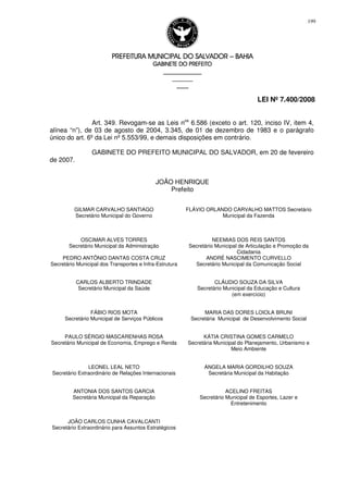 PREFEITURA MUNICIPAL DO SALVADORPREFEITURA MUNICIPAL DO SALVADORPREFEITURA MUNICIPAL DO SALVADORPREFEITURA MUNICIPAL DO SALVADOR –––– BAHIABAHIABAHIABAHIA
GABINETE DO PREFEITOGABINETE DO PREFEITOGABINETE DO PREFEITOGABINETE DO PREFEITO
____________________________________________________
____________________________
________________
LEI Nº 7.400/2008
199
Art. 349. Revogam-se as Leis nos
6.586 (exceto o art. 120, inciso IV, item 4,
alínea “n”), de 03 de agosto de 2004, 3.345, de 01 de dezembro de 1983 e o parágrafo
único do art. 6º da Lei nº 5.553/99, e demais disposições em contrário.
GABINETE DO PREFEITO MUNICIPAL DO SALVADOR, em 20 de fevereiro
de 2007.
JOÃO HENRIQUE
Prefeito
GILMAR CARVALHO SANTIAGO
Secretário Municipal do Governo
FLÁVIO ORLANDO CARVALHO MATTOS Secretário
Municipal da Fazenda
OSCIMAR ALVES TORRES
Secretário Municipal da Administração
NEEMIAS DOS REIS SANTOS
Secretário Municipal de Articulação e Promoção da
Cidadania
PEDRO ANTÔNIO DANTAS COSTA CRUZ
Secretário Municipal dos Transportes e Infra-Estrutura
ANDRÉ NASCIMENTO CURVELLO
Secretário Municipal da Comunicação Social
CARLOS ALBERTO TRINDADE
Secretário Municipal da Saúde
CLÁUDIO SOUZA DA SILVA
Secretário Municipal da Educação e Cultura
(em exercício)
FÁBIO RIOS MOTA
Secretário Municipal de Serviços Públicos
MARIA DAS DORES LOIOLA BRUNI
Secretária Municipal de Desenvolvimento Social
PAULO SÉRGIO MASCARENHAS ROSA
Secretário Municipal de Economia, Emprego e Renda
KÁTIA CRISTINA GOMES CARMELO
Secretária Municipal do Planejamento, Urbanismo e
Meio Ambiente
LEONEL LEAL NETO
Secretário Extraordinário de Relações Internacionais
ANGELA MARIA GORDILHO SOUZA
Secretária Municipal da Habitação
ANTONIA DOS SANTOS GARCIA
Secretária Municipal da Reparação
ACELINO FREITAS
Secretário Municipal de Esportes, Lazer e
Entretenimento
JOÃO CARLOS CUNHA CAVALCANTI
Secretário Extraordinário para Assuntos Estratégicos
 