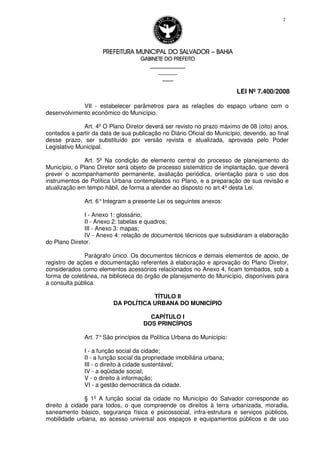 PREFEITURA MUNICIPAL DO SALVADORPREFEITURA MUNICIPAL DO SALVADORPREFEITURA MUNICIPAL DO SALVADORPREFEITURA MUNICIPAL DO SALVADOR –––– BAHIABAHIABAHIABAHIA
GABINETE DO PREFEITOGABINETE DO PREFEITOGABINETE DO PREFEITOGABINETE DO PREFEITO
____________________________________________________
____________________________
________________
LEI Nº 7.400/2008
2
VII - estabelecer parâmetros para as relações do espaço urbano com o
desenvolvimento econômico do Município.
Art. 4º O Plano Diretor deverá ser revisto no prazo máximo de 08 (oito) anos,
contados a partir da data de sua publicação no Diário Oficial do Município, devendo, ao final
desse prazo, ser substituído por versão revista e atualizada, aprovada pelo Poder
Legislativo Municipal.
Art. 5º Na condição de elemento central do processo de planejamento do
Município, o Plano Diretor será objeto de processo sistemático de implantação, que deverá
prever o acompanhamento permanente, avaliação periódica, orientação para o uso dos
instrumentos de Política Urbana contemplados no Plano, e a preparação de sua revisão e
atualização em tempo hábil, de forma a atender ao disposto no art.4º desta Lei.
Art. 6°Integram a presente Lei os seguintes anexos:
I - Anexo 1: glossário;
II - Anexo 2: tabelas e quadros;
III - Anexo 3: mapas;
IV - Anexo 4: relação de documentos técnicos que subsidiaram a elaboração
do Plano Diretor.
Parágrafo único. Os documentos técnicos e demais elementos de apoio, de
registro de ações e documentação referentes à elaboração e aprovação do Plano Diretor,
considerados como elementos acessórios relacionados no Anexo 4, ficam tombados, sob a
forma de coletânea, na biblioteca do órgão de planejamento do Município, disponíveis para
a consulta pública.
TÍTULO II
DA POLÍTICA URBANA DO MUNICÍPIO
CAPÍTULO I
DOS PRINCÍPIOS
Art. 7°São princípios da Política Urbana do Município:
I - a função social da cidade;
II - a função social da propriedade imobiliária urbana;
III - o direito à cidade sustentável;
IV - a eqüidade social;
V - o direito à informação;
VI - a gestão democrática da cidade.
§ 1º A função social da cidade no Município do Salvador corresponde ao
direito à cidade para todos, o que compreende os direitos à terra urbanizada, moradia,
saneamento básico, segurança física e psicossocial, infra-estrutura e serviços públicos,
mobilidade urbana, ao acesso universal aos espaços e equipamentos públicos e de uso
 
