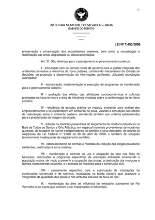 PREFEITURA MUNICIPAL DO SALVADORPREFEITURA MUNICIPAL DO SALVADORPREFEITURA MUNICIPAL DO SALVADORPREFEITURA MUNICIPAL DO SALVADOR –––– BAHIABAHIABAHIABAHIA
GABINETE DO PREFEITOGABINETE DO PREFEITOGABINETE DO PREFEITOGABINETE DO PREFEITO
____________________________________________________
____________________________
________________
LEI Nº 7.400/2008
20
preservação e conservação dos ecossistemas costeiros, bem como a recuperação e
reabilitação das áreas degradadas ou descaracterizadas.
Art. 31. São diretrizes para o planejamento e gerenciamento costeiros:
I - articulação com os demais níveis de governo para a gestão integrada dos
ambientes terrestres e marinhos da zona costeira, construindo mecanismos de tomada de
decisões, de produção e disseminação de informações confiáveis, utilizando tecnologias
avançadas;
II - estruturação, implementação e execução de programas de monitoração
para o gerenciamento costeiro;
III - avaliação dos efeitos das atividades socioeconômicas e culturais
praticadas na faixa terrestre e área de influência imediata sobre a conformação do território
costeiro;
IV - exigência de estudos prévios de impacto ambiental para análise dos
empreendimentos a se implantarem em ambiente de praia, visando a simulação dos efeitos
da intervenção sobre o ambiente costeiro, atendendo também aos critérios estabelecidos
para a preservação da imagem da cidade;
V - adoção de medidas preventivas do lançamento de resíduos poluidores na
Baía de Todos os Santos e Orla Atlântica, em especial materiais provenientes de indústrias
químicas, da lavagem de navios transportadores de petróleo e seus derivados, de acordo as
exigências da Lei Federal n° 9.966 de 28 de abril de 2000, e também de soluções
tecnicamente inadequadas de esgotamento sanitário;
VI - estabelecimento de normas e medidas de redução das cargas poluidoras
existentes, destinadas à zona costeira;
VII - monitoração e controle do uso e ocupação do solo nas ilhas do
Município, associados a programas específicos de educação ambiental envolvendo a
população nativa, de modo a prevenir a ocupação das praias, a destruição dos mangues e
demais ecossistemas costeiros, e a retirada de materiais para a construção civil;
VIII - zoneamento específico para a autorização de instalações de
construções comerciais e de serviços, localizadas na borda costeira que assegure a
integridade da qualidade das praias e dos atributos naturais da faixa de orla;
IX - monitoração da área de influência do emissário submarino do Rio
Vermelho e de outros que venham a ser implantados no Município.
 