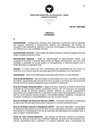 PREFEITURA MUNICIPAL DO SALVADORPREFEITURA MUNICIPAL DO SALVADORPREFEITURA MUNICIPAL DO SALVADORPREFEITURA MUNICIPAL DO SALVADOR –––– BAHIABAHIABAHIABAHIA
GABINETE DO PREFEITOGABINETE DO PREFEITOGABINETE DO PREFEITOGABINETE DO PREFEITO
____________________________________________________
____________________________
________________
LEI Nº 7.400/2008
200
ANEXO 01
GLOSSÁRIO
A
Acessibilidade – condição para utilização, com segurança e autonomia, total ou assistida,
dos espaços, mobiliários e equipamentos urbanos, das edificações, dos serviços de
transporte e dos dispositivos, sistemas e meios de comunicação e informação, por pessoa
com deficiência ou com mobilidade reduzida.
Acessibilidade universal – oportunidade de acesso facilitado a todos os espaços físicos da
cidade a qualquer pessoa humana.
Administração Regional – órgão de representação da Administração Pública, cuja
competência territorial é definida pelos limites da Região Administrativa, que tem como
finalidade a prestação de serviço público e, principalmente, a intercomunicação entre o
Poder Municipal e à população local.
Ameaça - é o fator externo do risco, representado pela possibilidade de que ocorra um
fenômeno ou um evento adverso que possa gerar dano às pessoas ou em seu entorno.
Antropização – relativo às modificações provocadas pelo homem no meio ambiente.
Área de Borda Marítima – área de contato ou proximidade com o mar, que define a silhueta
da Cidade, representada pela faixa de terra entre as águas e os limites por trás da primeira
linha de colinas ou maciços topográficos que se postam no continente.
Área de Proteção Ambiental (APA) – categoria de área, integrante do Sistema Nacional de
Unidades de Conservação (SNUC), geralmente extensa, com um certo grau de ocupação
humana, dotada de atributos abióticos, bióticos, estéticos ou culturais, especialmente
importantes para o desenvolvimento sustentável e o bem-estar das populações humanas, e
que tem como objetivos básicos proteger a diversidade biológica, disciplinar o processo de
ocupação e assegurar a sustentabilidade do uso dos recursos naturais.
Área de Proteção aos Recursos Naturais (APRN) – são áreas destinadas à conservação
de elementos naturais significativos para o equilíbrio e o conforto ambiental urbano.
Área de Proteção Cultural e Paisagística (APCP) – são áreas destinadas à conservação
de elementos significativos do ponto de vista cultural, associados à memória, à pluralidade e
diversidade de manifestações e formas de expressão das identidades da sociedade local, e
para a imagem ambiental urbana.
Áreas de Valor Urbano-Ambiental – são espaços do Município, públicos ou privados,
dotados de atributos materiais e/ou simbólicos relevantes do ponto de vista ambiental e/ou
cultural, significativos para o equilíbrio e o conforto ambiental, para a conservação da
 
