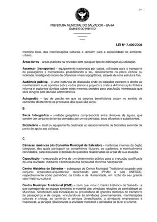PREFEITURA MUNICIPAL DO SALVADORPREFEITURA MUNICIPAL DO SALVADORPREFEITURA MUNICIPAL DO SALVADORPREFEITURA MUNICIPAL DO SALVADOR –––– BAHIABAHIABAHIABAHIA
GABINETE DO PREFEITOGABINETE DO PREFEITOGABINETE DO PREFEITOGABINETE DO PREFEITO
____________________________________________________
____________________________
________________
LEI Nº 7.400/2008
201
memória local, das manifestações culturais e também para a sociabilidade no ambiente
urbano.
Áreas livres – áreas públicas ou privadas sem qualquer tipo de edificação ou utilização.
Ascensor (transportes) – equipamento tracionado por cabos, utilizados para o transporte
de passageiros e mercadorias, possibilitando o seu deslocamento no plano vertical ou
inclinado, interligando locais de diferentes níveis topográficos, através de uma estrutura fixa;
Audiência pública – é uma instância de discussão onde os cidadãos exercem o direito de
manifestarem suas opiniões sobre certos planos e projetos e onde a Administração Pública
informa e esclarece dúvidas sobre estes mesmos projetos para população interessada que
será atingida pela decisão administrativa.
Autogestão – tipo de gestão em que os próprios beneficiários atuam no sentido de
comandar diretamente os processos dos quais são alvos.
B
Bacia hidrográfica – unidade geográfica compreendida entre divisores de águas, que
contém um conjunto de terras drenadas por um rio principal, seus afluentes e subafluentes.
Bicicletário – local ou equipamento destinado ao estacionamento de bicicletas servindo de
ponto de apoio aos ciclistas.
C
Câmaras temáticas (do Conselho Municipal de Salvador) – instâncias internas do órgão
colegiado, das quais participam os conselheiros titulares, os suplentes, e eventualmente
convidados, para discussão e decisão de questões relacionadas às áreas de sua atuação.
Capacitação – preparação prévia de um determinado público para a execução qualificada
de uma atividade, mediante transmissão dos conteúdos mínimos necessários.
Centro Histórico de Salvador – subespaço do Centro Municipal Tradicional ocupado pelo
conjunto urbanístico-arquitetônico reconhecido pelo IPHAN e pela UNESCO,
respectivamente como patrimônio da União e da Humanidade, em razão do seu grande
valor histórico-cultural.
Centro Municipal Tradicional (CMT) – zona que inclui o Centro Histórico de Salvador, e
que corresponde ao espaço simbólico e material das principais relações de centralidade do
Município, beneficiado pela localização ou proximidade de grandes terminais de transporte
de passageiros e de cargas, vinculando-se às atividades governamentais, manifestações
culturais e cívicas, ao comércio e serviços diversificados, a atividades empresariais e
financeiras, a serviços relacionados à atividade mercantil e atividades de lazer e turismo.
 