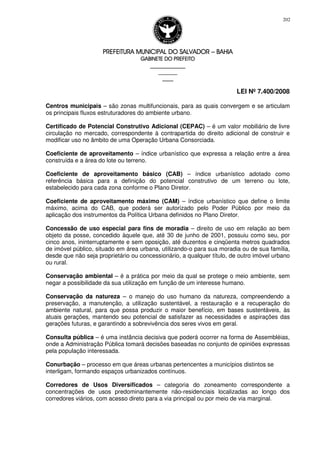 PREFEITURA MUNICIPAL DO SALVADORPREFEITURA MUNICIPAL DO SALVADORPREFEITURA MUNICIPAL DO SALVADORPREFEITURA MUNICIPAL DO SALVADOR –––– BAHIABAHIABAHIABAHIA
GABINETE DO PREFEITOGABINETE DO PREFEITOGABINETE DO PREFEITOGABINETE DO PREFEITO
____________________________________________________
____________________________
________________
LEI Nº 7.400/2008
202
Centros municipais – são zonas multifuncionais, para as quais convergem e se articulam
os principais fluxos estruturadores do ambiente urbano.
Certificado de Potencial Construtivo Adicional (CEPAC) – é um valor mobiliário de livre
circulação no mercado, correspondente à contrapartida do direito adicional de construir e
modificar uso no âmbito de uma Operação Urbana Consorciada.
Coeficiente de aproveitamento – índice urbanístico que expressa a relação entre a área
construída e a área do lote ou terreno.
Coeficiente de aproveitamento básico (CAB) – índice urbanístico adotado como
referência básica para a definição do potencial construtivo de um terreno ou lote,
estabelecido para cada zona conforme o Plano Diretor.
Coeficiente de aproveitamento máximo (CAM) – índice urbanístico que define o limite
máximo, acima do CAB, que poderá ser autorizado pelo Poder Público por meio da
aplicação dos instrumentos da Política Urbana definidos no Plano Diretor.
Concessão de uso especial para fins de moradia – direito de uso em relação ao bem
objeto da posse, concedido àquele que, até 30 de junho de 2001, possuiu como seu, por
cinco anos, ininterruptamente e sem oposição, até duzentos e cinqüenta metros quadrados
de imóvel público, situado em área urbana, utilizando-o para sua moradia ou de sua família,
desde que não seja proprietário ou concessionário, a qualquer título, de outro imóvel urbano
ou rural.
Conservação ambiental – é a prática por meio da qual se protege o meio ambiente, sem
negar a possibilidade da sua utilização em função de um interesse humano.
Conservação da natureza – o manejo do uso humano da natureza, compreendendo a
preservação, a manutenção, a utilização sustentável, a restauração e a recuperação do
ambiente natural, para que possa produzir o maior benefício, em bases sustentáveis, às
atuais gerações, mantendo seu potencial de satisfazer as necessidades e aspirações das
gerações futuras, e garantindo a sobrevivência dos seres vivos em geral.
Consulta pública – é uma instância decisiva que poderá ocorrer na forma de Assembléias,
onde a Administração Pública tomará decisões baseadas no conjunto de opiniões expressas
pela população interessada.
Conurbação – processo em que áreas urbanas pertencentes a municípios distintos se
interligam, formando espaços urbanizados contínuos.
Corredores de Usos Diversificados – categoria do zoneamento correspondente a
concentrações de usos predominantemente não-residenciais localizadas ao longo dos
corredores viários, com acesso direto para a via principal ou por meio de via marginal.
 