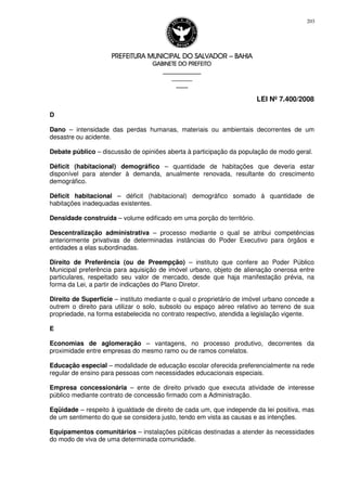 PREFEITURA MUNICIPAL DO SALVADORPREFEITURA MUNICIPAL DO SALVADORPREFEITURA MUNICIPAL DO SALVADORPREFEITURA MUNICIPAL DO SALVADOR –––– BAHIABAHIABAHIABAHIA
GABINETE DO PREFEITOGABINETE DO PREFEITOGABINETE DO PREFEITOGABINETE DO PREFEITO
____________________________________________________
____________________________
________________
LEI Nº 7.400/2008
203
D
Dano – intensidade das perdas humanas, materiais ou ambientais decorrentes de um
desastre ou acidente.
Debate público – discussão de opiniões aberta à participação da população de modo geral.
Déficit (habitacional) demográfico – quantidade de habitações que deveria estar
disponível para atender à demanda, anualmente renovada, resultante do crescimento
demográfico.
Déficit habitacional – déficit (habitacional) demográfico somado à quantidade de
habitações inadequadas existentes.
Densidade construída – volume edificado em uma porção do território.
Descentralização administrativa – processo mediante o qual se atribui competências
anteriormente privativas de determinadas instâncias do Poder Executivo para órgãos e
entidades a elas subordinadas.
Direito de Preferência (ou de Preempção) – instituto que confere ao Poder Público
Municipal preferência para aquisição de imóvel urbano, objeto de alienação onerosa entre
particulares, respeitado seu valor de mercado, desde que haja manifestação prévia, na
forma da Lei, a partir de indicações do Plano Diretor.
Direito de Superfície – instituto mediante o qual o proprietário de imóvel urbano concede a
outrem o direito para utilizar o solo, subsolo ou espaço aéreo relativo ao terreno de sua
propriedade, na forma estabelecida no contrato respectivo, atendida a legislação vigente.
E
Economias de aglomeração – vantagens, no processo produtivo, decorrentes da
proximidade entre empresas do mesmo ramo ou de ramos correlatos.
Educação especial – modalidade de educação escolar oferecida preferencialmente na rede
regular de ensino para pessoas com necessidades educacionais especiais.
Empresa concessionária – ente de direito privado que executa atividade de interesse
público mediante contrato de concessão firmado com a Administração.
Eqüidade – respeito à igualdade de direito de cada um, que independe da lei positiva, mas
de um sentimento do que se considera justo, tendo em vista as causas e as intenções.
Equipamentos comunitários – instalações públicas destinadas a atender às necessidades
do modo de viva de uma determinada comunidade.
 